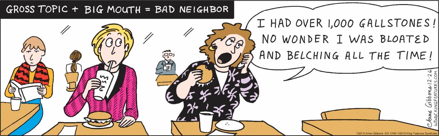 Adaptation OCR: I HAD OVER 1000 GALLSTONES! NO WONDER I WAS BLOATED AND BELCHING ALL THE TIME! GROSS TOPIC + BIG MOUTH = BAD NEIGHBOR Anne Gibbons i2:26 www.KINGFEATURES.COM 2013 Anne Gibbons SIX CHIX @2013 King Features Syndicate I HAD OVER 1000 GALLSTONES! NO WONDER I WAS BLOATED AND BELCHING ALL THE TIME! GROSS TOPIC + BIG MOUTH = BAD NEIGHBOR Anne Gibbons i2:26 www.KINGFEATURES.COM 2013 Anne Gibbons SIX CHIX @2013 King Features Syndicate