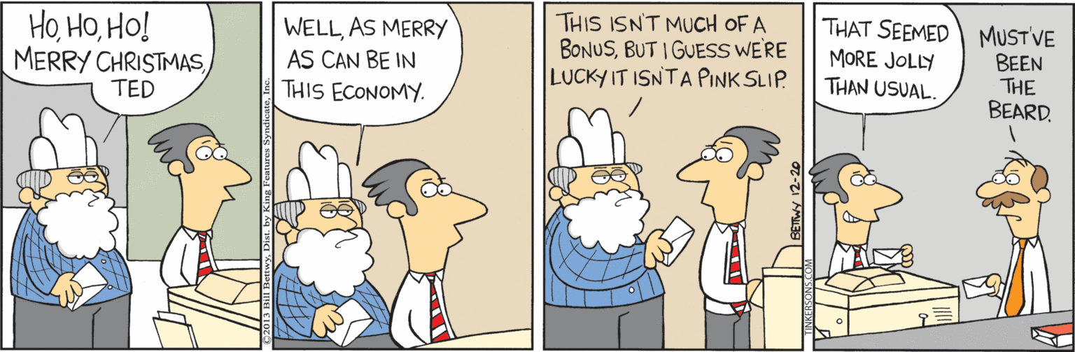 Sharing OCR: THIS ISN'T MUCH OF A BONUSBUT I GUESS WE'RE LUCKY IT ISNTA PINK SLIP. THAT SEEMED HoHo! MERRY CHRISTMASTED MUSTVE BEEN THE BEARD. WELLAS MERRY MORE JOLLY AS CAN BE IN THAN USUAL. THIS ECONOMY. BETWY 12-20 THIS ISN'T MUCH OF A BONUSBUT I GUESS WE'RE LUCKY IT ISNTA PINK SLIP. THAT SEEMED HoHo! MERRY CHRISTMASTED MUSTVE BEEN THE BEARD. WELLAS MERRY MORE JOLLY AS CAN BE IN THAN USUAL. THIS ECONOMY. BETWY 12-20