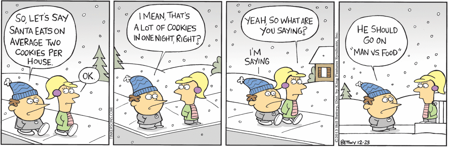Art OCR: SoLETS SAY SANTA EATS ON AVERAGE TWO COOKIES PER HOUSE. IMEANTHAT'S A LOT OF COOKIES IN ONE NIGHTRIGHT? YEAHSO WHAT ARE YoU SAYING? HE SHOULD GO ON "MAN VS FOOD" I'M SAYING OK BETTWY 12-23 SoLETS SAY SANTA EATS ON AVERAGE TWO COOKIES PER HOUSE. IMEANTHAT'S A LOT OF COOKIES IN ONE NIGHTRIGHT? YEAHSO WHAT ARE YoU SAYING? HE SHOULD GO ON "MAN VS FOOD" I'M SAYING OK BETTWY 12-23