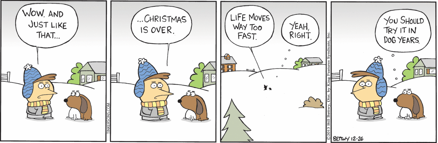 Fictional character OCR: LIFE MOVES WAY Too FAST. y?? SHOULD TRY IT IN DOG YEARS Wow. AND JUST LIKE THAT... ...CHRISTMAS IS OVER. YEAHRIGHT BETWY 12-26 LIFE MOVES WAY Too FAST. y?? SHOULD TRY IT IN DOG YEARS Wow. AND JUST LIKE THAT... ...CHRISTMAS IS OVER. YEAHRIGHT BETWY 12-26