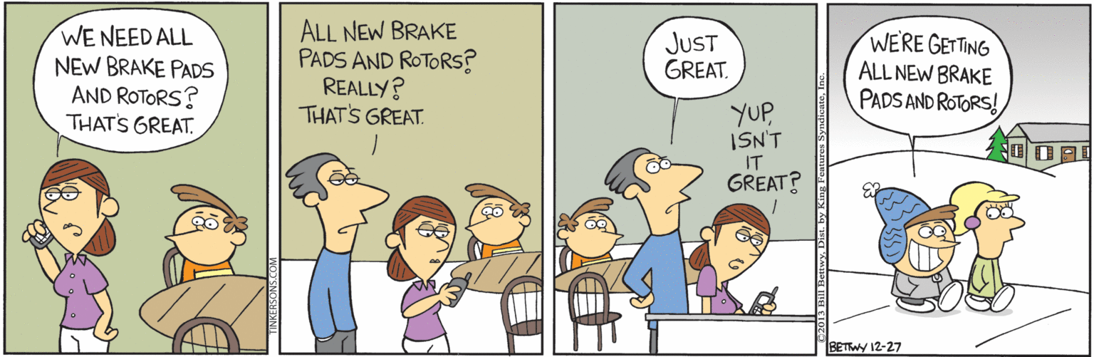 Adaptation OCR: WE NEED ALL NEW BRAKE PADS AND ROTORS? THATS GREAT. ALL NEW BRAKE PADS AND ROTORS? REALLY? WERE GETTING ALL NEW BRAKE PADS AND ROTORS! JUST GREAT. YUPISN'T IT GREAT? THAT'S GREAT BETWY 12-27 WE NEED ALL NEW BRAKE PADS AND ROTORS? THATS GREAT. ALL NEW BRAKE PADS AND ROTORS? REALLY? WERE GETTING ALL NEW BRAKE PADS AND ROTORS! JUST GREAT. YUPISN'T IT GREAT? THAT'S GREAT BETWY 12-27