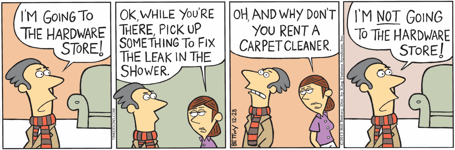 Fiction OCR: OKAND WHY DON'T YOU RENT A CARPET CLEANER. IM GOING TO I'M NOT GOING To THE HARDWARE STORE! THE HARDWARE| THEREPICK UP SOMETHING TO FIX THE LEAK IN THE SHOWER. STORE! BETTWY 12-28 OKWHILE YoU'RE |OHAND WHY DON'T YOU RENT A CARPET CLEANER. IM GOING TO I'M NOT GOING To THE HARDWARE STORE! THE HARDWARE| THEREPICK UP SOMETHING TO FIX THE LEAK IN THE SHOWER. STORE! BETTWY 12-28