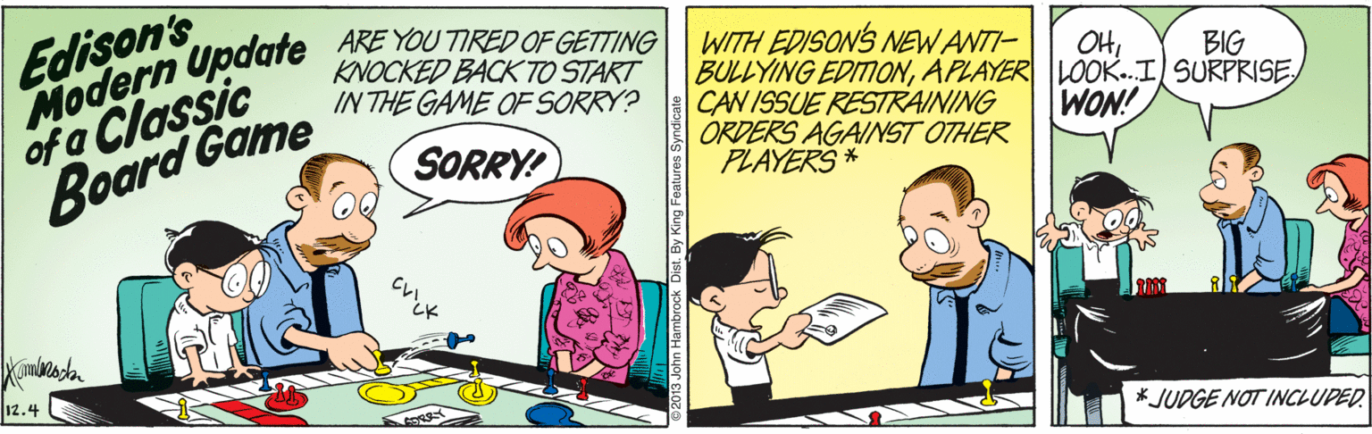 Font OCR: Edison's Todern Upaare YOU TIRED OF GETTING KNOCKED BACK TO START of a Classic Board Game WITH EDISON'S NEW ANTI- BULLYING EDITIONAPLAYER LOOK..I SURPRISE CAN ISSUE RESTRAINING ORDERS AGAINST OTHER PLAYERS * OHBIG IN THE GAME OF SORRY? WON! SORRY! 12.4 * JUDGE NOT INCLUPED. ?* Dist. By King Features 5 Edison's Todern Upaare YOU TIRED OF GETTING KNOCKED BACK TO START of a Classic Board Game WITH EDISON'S NEW ANTI- BULLYING EDITIONAPLAYER LOOK..I SURPRISE CAN ISSUE RESTRAINING ORDERS AGAINST OTHER PLAYERS * OHBIG IN THE GAME OF SORRY? WON! SORRY! 12.4 * JUDGE NOT INCLUPED. ? * Dist. By King Features 5