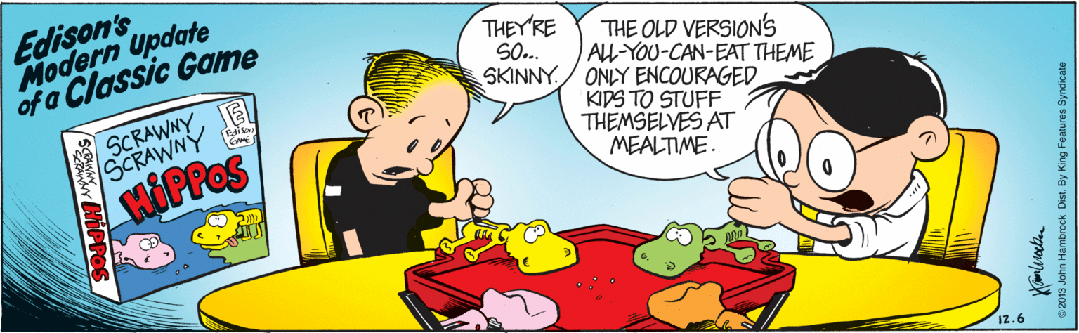 Interaction OCR: Edison's Modern Update of a Classic Game THEY'RE SO... SKINNY./ ONLY ENCOURAGED THE OLD VERSIONS AL-YOU-CAN-EAT THEME SCRAWNY Edisa KIDS TO STUFF THEMSELVES AT MEALTIME. HOPPOS 12.6 02013 John Hambrock Dist. By King Features Syndicate Edison's Modern Update of a Classic Game THEY'RE SO... SKINNY./ ONLY ENCOURAGED THE OLD VERSIONS AL-YOU-CAN-EAT THEME SCRAWNY Edisa KIDS TO STUFF THEMSELVES AT MEALTIME. HOPPOS 12.6 02013 John Hambrock Dist. By King Features Syndicate