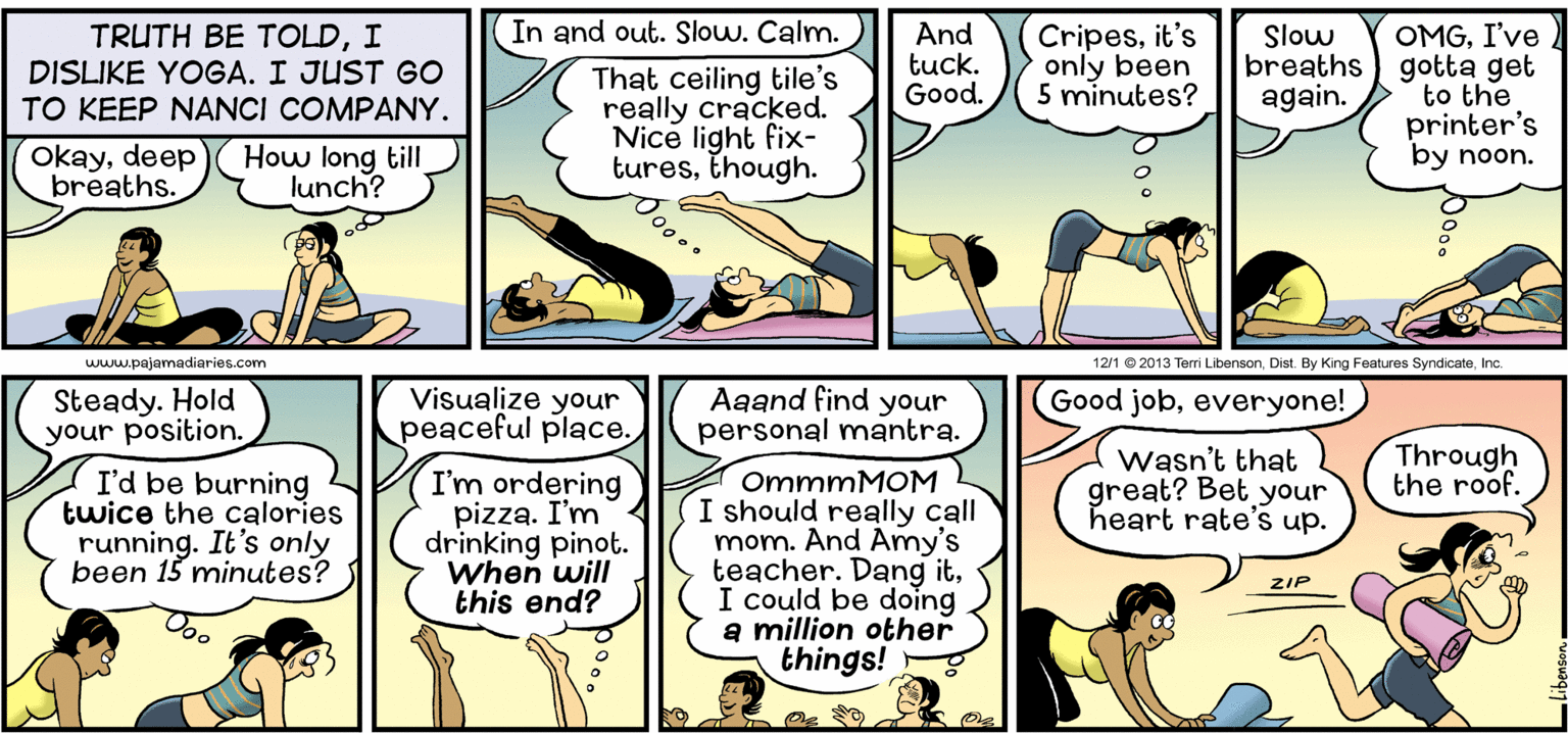 Comic book OCR: In and out. Slow. Calm. TRUTH BE TOLDI DISLIKE YOGA. I JUST GO TO KEEP NANCI COMPANY. And tuck. Good. Cripesit's only been 5 minutes? OMGI've breaths) gotta get to the printer's by noon. Slow That ceiling tile's really cracked. Nice light fix- turesthough. again. Okaydeep breaths. How long till lunch? www.pajamadiaries.com 12/1 © 2013 Terri LibensonInc Steady. Hold your position. Visualize your peaceful place. Aaand find your personal mantra. Good jobeveryone! I'd be burning twice the calories running. It's only been 15 minutes? I'm ordering pizza. I'm4 drinking pinot. When will this end? OmmmMOM I should really call mom. And Amy's teacher. Dang itI could be doing a million other things! Wasn't that great? Bet your heart rate's up. Through the roof. ZIP Doo In and out. Slow. Calm. TRUTH BE TOLDI DISLIKE YOGA. I JUST GO TO KEEP NANCI COMPANY. And tuck. Good. Cripesit's only been 5 minutes? OMGI've breaths) gotta get to the printer's by noon. Slow That ceiling tile's really cracked. Nice light fix- turesthough. again. Okaydeep breaths. How long till lunch? www.pajamadiaries.com 12/1 © 2013 Terri LibensonDist. By King Features SyndicateInc Steady. Hold your position. Visualize your peaceful place. Aaand find your personal mantra. Good jobeveryone! I'd be burning twice the calories running. It's only been 15 minutes? I'm ordering pizza. I'm4 drinking pinot. When will this end? OmmmMOM I should really call mom. And Amy's teacher. Dang itI could be doing a million other things! Wasn't that great? Bet your heart rate's up. Through the roof. ZIP Doo