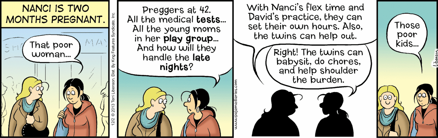 Organism OCR: With Nanci's flex time and David's practicethey can set their own hours. Alsothe twins can help out. NANCI IS TWO MONTHS PREGNANT. Preggers at 42. All the medical tests.. All the young moms in her play group... And how will they handle the late nights? Those poor kids. F That poor MA Right! The twins can babysitand help shoulder the burden. woman... 12/2 © 2013 Terri LibensonDist. By King Features Syndi amediaries.com With Nanci's flex time and David's practicethey can set their own hours. Alsothe twins can help out. NANCI IS TWO MONTHS PREGNANT. Preggers at 42. All the medical tests.. All the young moms in her play group... And how will they handle the late nights? Those poor kids. F That poor MA Right! The twins can babysitdo choresand help shoulder the burden. woman... 12/2 © 2013 Terri LibensonDist. By King Features Syndi amediaries.com