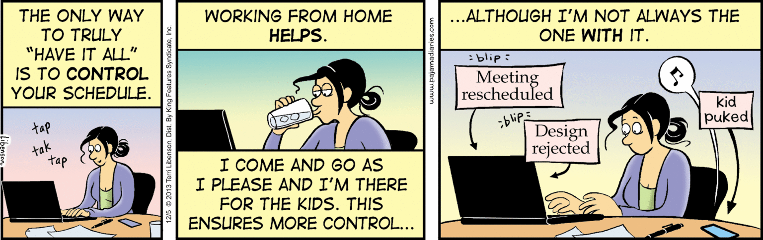 Comics OCR: THE ONLY WAY TO TRULY "HAVE IT ALL" IS TO CONTROL YOUR SCHEDULE. ..ALTHOUGH I'M NOT ALWAYS THE ONE WITH IT. WORKING FROM HOME HELPS. : blip: Meeting rescheduled kid puked ;blip? Design rejected tap tak tap I COME AND GO AS I PLEASE AND I'M THERE FOR THE KIDS. THIS ENSURES MORE CONTROL.. THE ONLY WAY TO TRULY "HAVE IT ALL" IS TO CONTROL YOUR SCHEDULE. ..ALTHOUGH I'M NOT ALWAYS THE ONE WITH IT. WORKING FROM HOME HELPS. : blip: Meeting rescheduled kid puked ; blip ? Design rejected tap tak tap I COME AND GO AS I PLEASE AND I'M THERE FOR THE KIDS. THIS ENSURES MORE CONTROL..