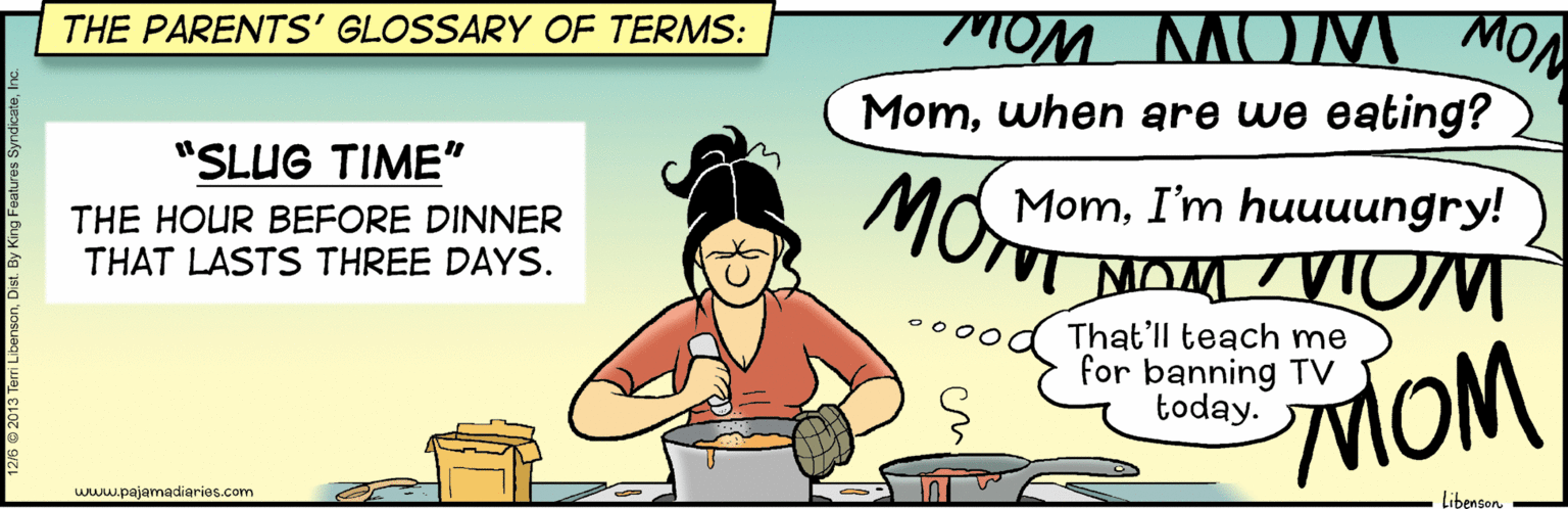 Junk food OCR: THE PARENTS' GLOSSARY OF TERMS: MOM MOM MON Momwhen are we eating? "SLUG TIME" MomI'm huuuungry! MOT NOM TVIOM THE HOUR BEFORE DINNER THAT LASTS THREE DAYS. That'll teach me for banning TV today. MOM www.pajamadiaries.com Libengon THE PARENTS' GLOSSARY OF TERMS: MOM MOM MON Momwhen are we eating? "SLUG TIME" MomI'm huuuungry! MOT NOM TVIOM THE HOUR BEFORE DINNER THAT LASTS THREE DAYS. That'll teach me for banning TV today. MOM www.pajamadiaries.com Libengon