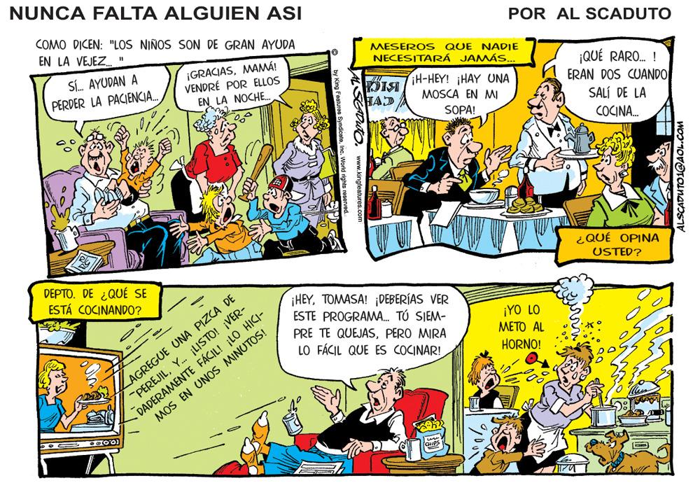 Comics OCR: NUNCA FALTA ALGUIEN ASI COMO DICEN: "LOS NIÑOS SON DE GRAN AYUDA EN LA VEJEZ. POR AL SCADUTO Sí. AYUDAN A PERDER LA PACIENCIA. ¡GRACIASMAMÁ! VENDRÉ POR ELLOS EN LA NOCHE. MESERO S QUE NADIE NECESITARÁ JAMÁS.. ¡QUÉ RARO. ! ERAN DOS CUANDO iH-HEY! ¡HAY UNA DISI HAD MOSCA EN MI SALÍ DE LA SOPA! COCINA. ¿QUÉ OPINA DEPTO. DE ¿QUÉ SE ESTÁ COCINANDO? USTED? ZAGREGUE UNA PIZCA DE "PEREJILY. jLISTO! ¡VER- DADERAMENTE FÁCIL! LO HICI- ¡HEYTOMASA! ¡DEBERÍAS VER ESTE PROGRAMA. TÚ SIEM- ¡YO LO ???? AL PRE TE QUEJASPERO MIRA LO FÁCIL QUE ES COCINAR! HORNO! MOS EN UNOS MINUTOS! DO. www.kingteatures.com ALSCADUTO1@AOL.CO NUNCA FALTA ALGUIEN ASI COMO DICEN: "LOS NIÑOS SON DE GRAN AYUDA EN LA VEJEZ. POR AL SCADUTO Sí. AYUDAN A PERDER LA PACIENCIA. ¡GRACIASMAMÁ! VENDRÉ POR ELLOS EN LA NOCHE. MESERO S QUE NADIE NECESITARÁ JAMÁS.. ¡QUÉ RARO. ! ERAN DOS CUANDO iH-HEY! ¡HAY UNA DISI HAD MOSCA EN MI SALÍ DE LA SOPA! COCINA. ¿QUÉ OPINA DEPTO. DE ¿QUÉ SE ESTÁ COCINANDO? USTED? ZAGREGUE UNA PIZCA DE "PEREJILY. jLISTO! ¡VER- DADERAMENTE FÁCIL! LO HICI- ¡HEYTOMASA! ¡DEBERÍAS VER ESTE PROGRAMA. TÚ SIEM- ¡YO LO ???? AL PRE TE QUEJASPERO MIRA LO FÁCIL QUE ES COCINAR! HORNO! MOS EN UNOS MINUTOS! DO. www.kingteatures.com ALSCADUTO1@AOL.CO