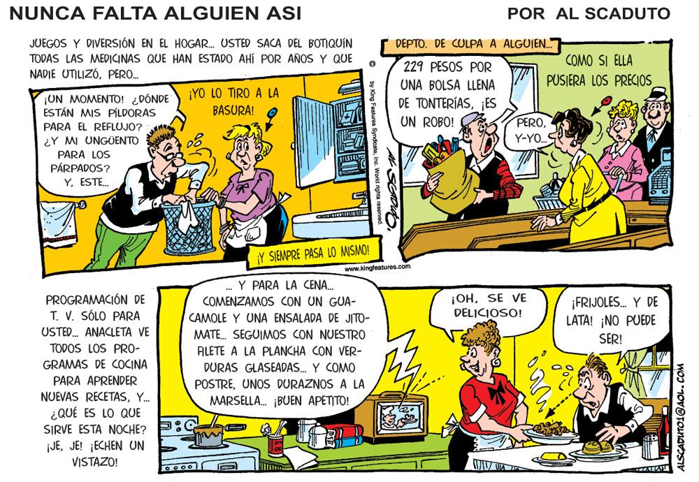 Comic book OCR: NUNCA FALTA ALGUIEN ASI POR AL SCADUTO JUEGOS Y DIVERSIÓN EN EL HOGAR. USTED SACA DEL BOTIQUÍN DEPTO. DE CULPA A ALGUJEN. TODAS LAS MEDICINAS QUE HAN ESTADO AHÍ POR AÑOS Y QUE 229 PESOS POR COMO SI ELLA NADIE UTILIZÓPERO. UNA BOLSA LLENA PUSIERA LOS PRECIOS ¡YO LO TIRO A LA ¡UN MOMENTO! ¿DÓNDE ESTÁN MIS PÍLDORAS PARA EL REFLUJO? ¿Y MI UNGÜENTO PARA LOS PÁRPADOS? Y. ESTE. DE TONTERÍASES UN ROBO! BASURA! PEROY-YO. Y SIEMPRE PASA LO MISMO! www.kingfeatures.com .- Y PARA LA CENA. COMENZAMOS CON UN GUA- PROGRAMACIÓN DE T. V. SÓLO PARA USTED. ANACLETA VE ¡OHSE VE DELICIOSO! ¡FRIJOLES. Y DE LATA! ¡NO PUEDE CAMOLE Y UNA ENSALADA DE JITO- MATE. SEGUIMOS CON NUESTRO SER! TODOS LOS PRO- ALETE A LA PLANCHA CON VER- GRAMAS DE COCINA DURAS GLASEADAS. Y COMO PARA APRENDER POSTREUNOS DURAZNOS A LA MARSELLA. ¡BUEN APETITO! NUEVAS RECETASY. ¿QUÉ ES LO QUE SIRVE ESTA NOCHE? ¡JEJE! ¡ECHEN UN VISTAZO! WID UA Features Syndicate ALSCADUTO1@AOL. COM NUNCA FALTA ALGUIEN ASI POR AL SCADUTO JUEGOS Y DIVERSIÓN EN EL HOGAR. USTED SACA DEL BOTIQUÍN DEPTO. DE CULPA A ALGUJEN. TODAS LAS MEDICINAS QUE HAN ESTADO AHÍ POR AÑOS Y QUE 229 PESOS POR COMO SI ELLA NADIE UTILIZÓPERO. UNA BOLSA LLENA PUSIERA LOS PRECIOS ¡YO LO TIRO A LA ¡UN MOMENTO! ¿DÓNDE ESTÁN MIS PÍLDORAS PARA EL REFLUJO? ¿Y MI UNGÜENTO PARA LOS PÁRPADOS? Y. ESTE. DE TONTERÍASES UN ROBO! BASURA! PEROY-YO. Y SIEMPRE PASA LO MISMO! www.kingfeatures.com .- Y PARA LA CENA. COMENZAMOS CON UN GUA- PROGRAMACIÓN DE T. V. SÓLO PARA USTED. ANACLETA VE ¡OHSE VE DELICIOSO! ¡FRIJOLES. Y DE LATA! ¡NO PUEDE CAMOLE Y UNA ENSALADA DE JITO- MATE. SEGUIMOS CON NUESTRO SER! TODOS LOS PRO- ALETE A LA PLANCHA CON VER- GRAMAS DE COCINA DURAS GLASEADAS. Y COMO PARA APRENDER POSTREUNOS DURAZNOS A LA MARSELLA. ¡BUEN APETITO! NUEVAS RECETASY. ¿QUÉ ES LO QUE SIRVE ESTA NOCHE? ¡JEJE! ¡ECHEN UN VISTAZO! WID UA Features Syndicate ALSCADUTO1@AOL. COM
