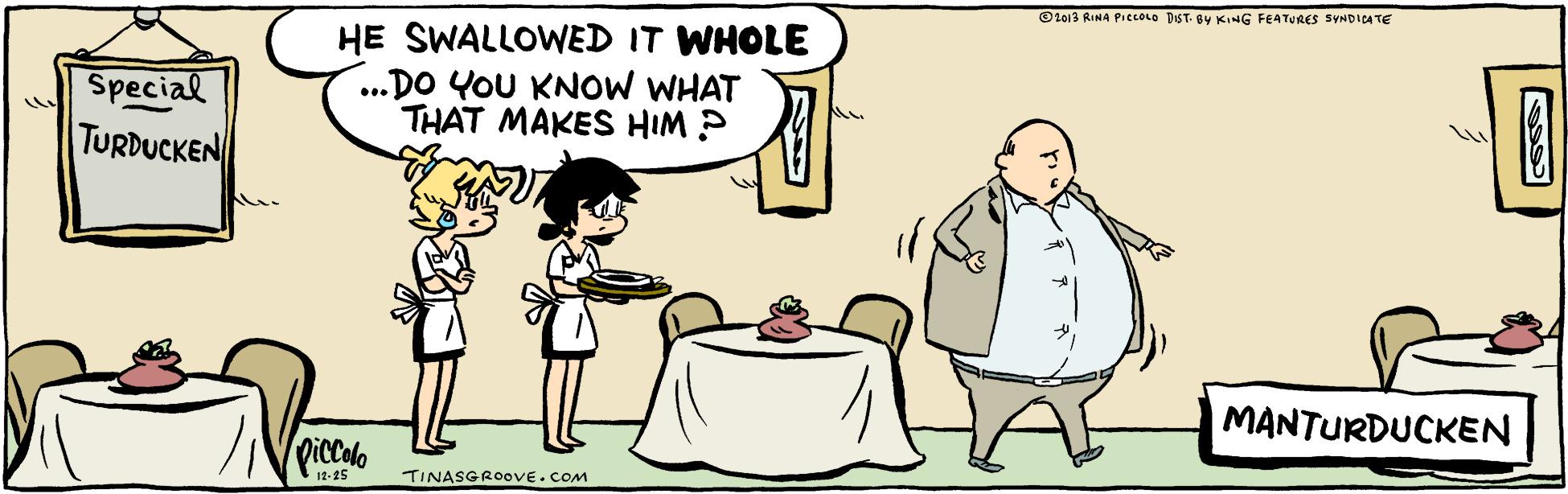 Art OCR: Ot013 RINA PIELOLO DIST. OY KING FEATURES SYNDICATE Special TURDUCKEN HE SWALLOWED IT WHOLE ...DO YOU KNow WHAT THAT MAKES HIM ? MANTURDUCKEN Qiccolo 12-25 TINASGROOVE.COM Ot013 RINA PIELOLO DIST. OY KING FEATURES SYNDICATE Special TURDUCKEN HE SWALLOWED IT WHOLE ...DO YOU KNow WHAT THAT MAKES HIM ? MANTURDUCKEN Qiccolo 12-25 TINASGROOVE.COM
