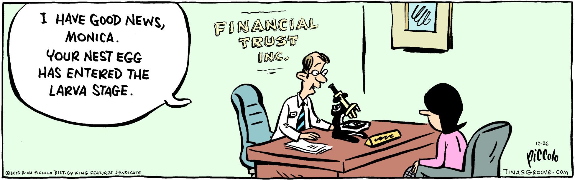 Conversation OCR: I HAVE GOOD NEWSFINANCIAL TRUST INC. MONICA. YOUR NEST EGG HAS ENTERED THE LARVA STAGE. 12-26 prccole Ot013 RINA PICCOLO DIST. BY KING FEATURES SYNDICATE TINASGROOVE. COM I HAVE GOOD NEWSFINANCIAL TRUST INC. MONICA. YOUR NEST EGG HAS ENTERED THE LARVA STAGE. 12-26 prccole Ot013 RINA PICCOLO DIST. BY KING FEATURES SYNDICATE TINASGROOVE. COM