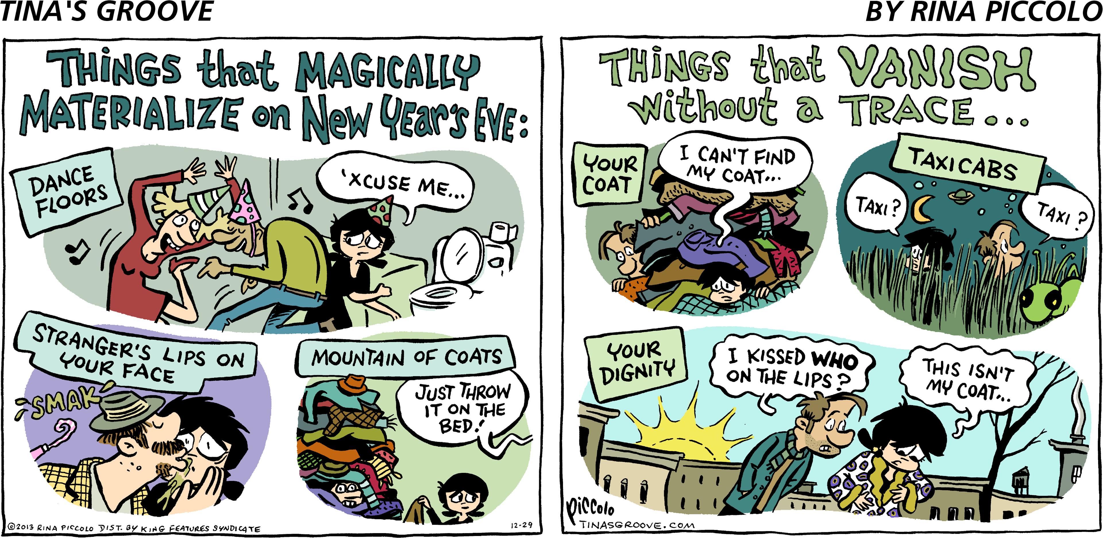 Publication OCR: THINGS that MAGICALLY MATERIALIZE on New YEars EVE: THINGS that VANISH Without a TRACE ... DANCE FLOORS YoUR COAT I CAN'T FIND MY COAT... TAXICABS 'XCUSE ME... TAXI? TAXI ? STRANGER'S LIPS ON YOUR FACE YOUR DIGNITY I KISSED WHO ON THE LIPS ? MOUNTAIN OF COATS THIS ISN'T MY COAT.. ESMAK JUST THROW IT ON THE BED. Diccolo .... @z013 RINA PIecOLO DIST. ay KIHG FEATURES SYNDICA TE TINASGROOVE.COM 12-29 THINGS that MAGICALLY MATERIALIZE on New YEars EVE: THINGS that VANISH Without a TRACE ... DANCE FLOORS YoUR COAT I CAN'T FIND MY COAT... TAXICABS 'XCUSE ME... TAXI? TAXI ? STRANGER'S LIPS ON YOUR FACE YOUR DIGNITY I KISSED WHO ON THE LIPS ? MOUNTAIN OF COATS THIS ISN'T MY COAT.. ESMAK JUST THROW IT ON THE BED. Diccolo .... @z013 RINA PIecOLO DIST. ay KIHG FEATURES SYNDICA TE TINASGROOVE.COM 12-29