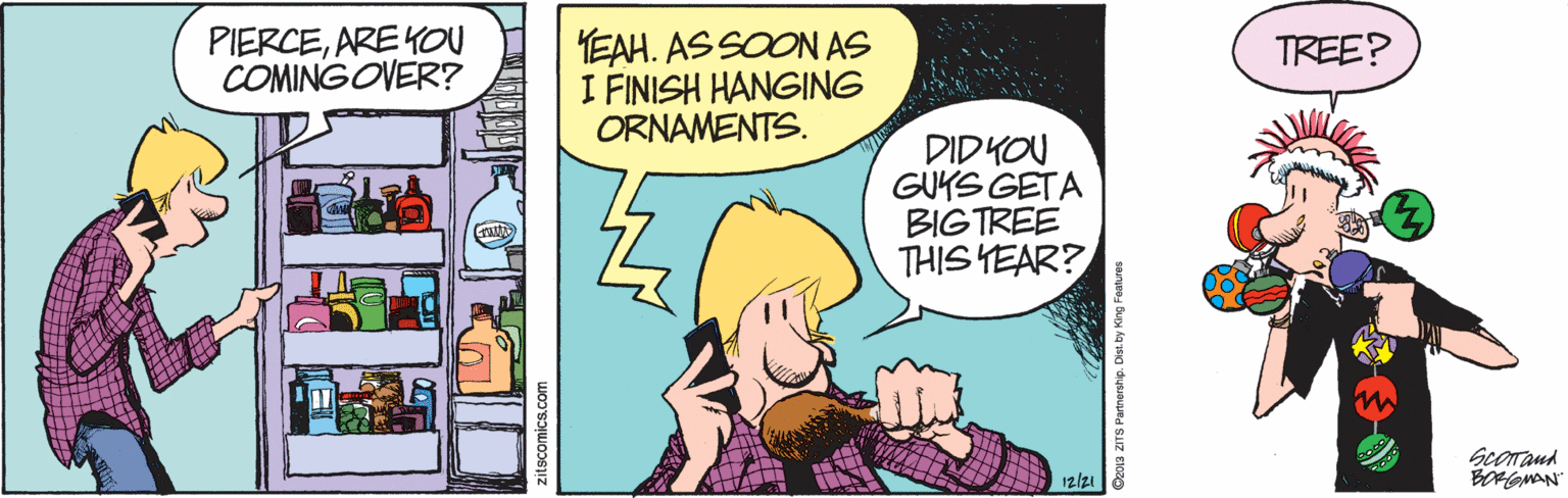 Comic book OCR: PIERCEAREKOU COMINGOVER? EAH. AS SOON AS I FINISH HANGING ORNAMENTS. TREE? DID YOU GUKS GETA BIGTREE THIS YEAR? Scorand BOFGMAN 12/21 PIERCEAREKOU COMINGOVER? EAH. AS SOON AS I FINISH HANGING ORNAMENTS. TREE? DID YOU GUKS GETA BIGTREE THIS YEAR? Scorand BOFGMAN 12/21