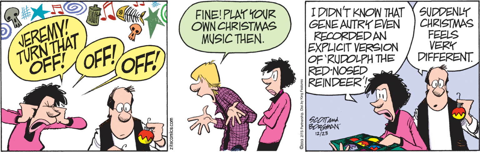 Conversation OCR: VEREMY! TURN THAT OFF! (OFF! FINE! PLAY YOUR OWN CHRISTMAS MUSIC THEN. I DIDN'T KNOW THAT GENE AUTRY EVEN RECORDEDAN EXPLICIT VERSION OF RUDOLPH THE RED-NOSED REINDEER'! SUDDENLY CHRISTMAS FEELS VERK DIFFERENT. OFF! SCOTTand BORGMAN 12/23 VEREMY! TURN THAT OFF! (OFF! FINE! PLAY YOUR OWN CHRISTMAS MUSIC THEN. I DIDN'T KNOW THAT GENE AUTRY EVEN RECORDEDAN EXPLICIT VERSION OF RUDOLPH THE RED-NOSED REINDEER'! SUDDENLY CHRISTMAS FEELS VERK DIFFERENT. OFF! SCOTTand BORGMAN 12/23