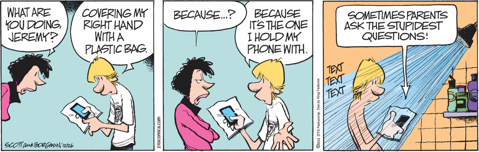 Illustration OCR: WHAT ARE YOU DOINGJEREMY? COVERING MY RIGHT HAND WITH A PLASTIC BAG. BECAUSE.? BECAUSE IT'S THE ONE I HOLD MY PHONE WITH. SOMETIMES PARENTS ASK THE STUPIDEST QUESTIONS! TEXT TEXT TEXT SCOTTaua BORGMAN'Iz26 zitscomics.co WHAT ARE YOU DOINGJEREMY? COVERING MY RIGHT HAND WITH A PLASTIC BAG. BECAUSE.? BECAUSE IT'S THE ONE I HOLD MY PHONE WITH. SOMETIMES PARENTS ASK THE STUPIDEST QUESTIONS! TEXT TEXT TEXT SCOTTaua BORGMAN'Iz26 zitscomics.co