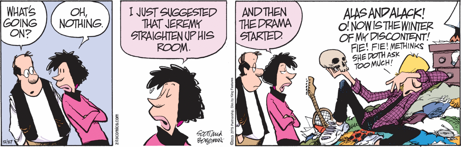 Parallel OCR: WHATS GOING ON? OHNOTHING. I JUST SUGGESTED THAT JEREMY STRAIGHTEN UP HIS ROOM. AND THEN THE DRAMA STARTED. ALAS ANDALACK! O! NOW ISTHE WINTER OF MY DISCONTENT! FIE! FIE! METHINKS SHE DOTH ASK TOO MUCH! Sootand 12/27 zitscomics.com O2o13 ZITS Partnenhp. WHATS GOING ON? OHNOTHING. I JUST SUGGESTED THAT JEREMY STRAIGHTEN UP HIS ROOM. AND THEN THE DRAMA STARTED. ALAS ANDALACK! O! NOW ISTHE WINTER OF MY DISCONTENT! FIE! FIE! METHINKS SHE DOTH ASK TOO MUCH! Sootand 12/27 zitscomics.com O2o13 ZITS Partnenhp.