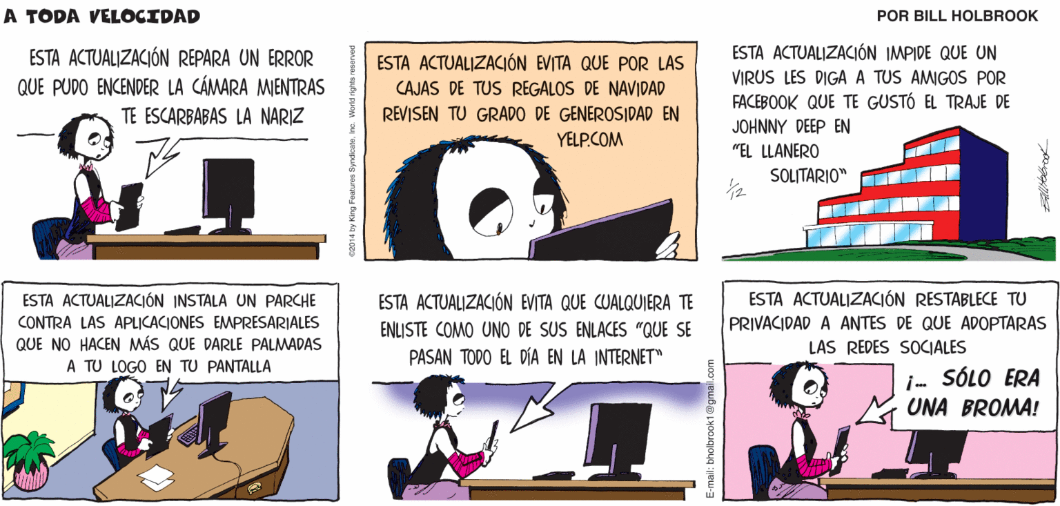 Cartoon OCR: ACTUALIZACIONES A TODA DISPONIBLES VELOCIDAD Billtolbrook ESTA ACTUALIZACIÓN REPARA UN ERROR QUE PUDO ENCENDER LA CÁMARA MIENTRAS ESTA ACTUALIZACIÓN IMPIDE QUE UN VIRUS LES DIGA A TUS AMIGOS POR FACEBOOK QUE TE GUSTÓ EL TRAJE DE JOHNNY DEEP EN ESTA ACTUALIZACIÓN EVITA QUE POR LAS CAJAS DE TUS REGALOS DE NAVIDAD TE ESCARBABAS LA NARIZ REVISEN TU GRADO DE GENEROSIDAD EN YELP.COM "EL LLANERO SOLITARIO" ESTA ACTUALIZACIÓN INSTALA UN PARCHE ESTA ACTUALIZACIÓN EVITA QUE CUALQUIERA TE ESTA ACTUALIZACIÓN RESTABLECE TU CONTRA LAS APLICACIONES EMPRESARIALES ENLISTE COMO UNO DE SUS ENLACES "QUE SE PRIVACIDAD A ANTES DE QUE ADOPTARAS QUE NO HACEN MÁS QUE DARLE PALMADAS PASAN TODO EL DÍA EN LA INTERNET" LAS REDES SOCIALES A TU LOGO EN TU PANTALLA i SÓLO ERA UNA BROMA! ACTUALIZACIONES A TODA DISPONIBLES VELOCIDAD Billtolbrook ESTA ACTUALIZACIÓN REPARA UN ERROR QUE PUDO ENCENDER LA CÁMARA MIENTRAS ESTA ACTUALIZACIÓN IMPIDE QUE UN VIRUS LES DIGA A TUS AMIGOS POR FACEBOOK QUE TE GUSTÓ EL TRAJE DE JOHNNY DEEP EN ESTA ACTUALIZACIÓN EVITA QUE POR LAS CAJAS DE TUS REGALOS DE NAVIDAD TE ESCARBABAS LA NARIZ REVISEN TU GRADO DE GENEROSIDAD EN YELP.COM "EL LLANERO SOLITARIO" ESTA ACTUALIZACIÓN INSTALA UN PARCHE ESTA ACTUALIZACIÓN EVITA QUE CUALQUIERA TE ESTA ACTUALIZACIÓN RESTABLECE TU CONTRA LAS APLICACIONES EMPRESARIALES ENLISTE COMO UNO DE SUS ENLACES "QUE SE PRIVACIDAD A ANTES DE QUE ADOPTARAS QUE NO HACEN MÁS QUE DARLE PALMADAS PASAN TODO EL DÍA EN LA INTERNET" LAS REDES SOCIALES A TU LOGO EN TU PANTALLA i SÓLO ERA UNA BROMA!