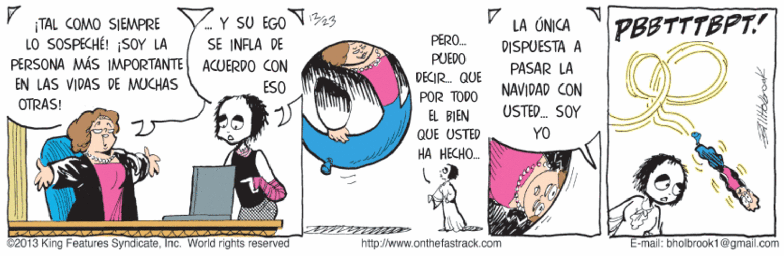 Cartoon OCR: Y SU EGO V 33 SE INFLA DE PBBTTTBPT! ¡TAL COMO SIEMPRE LO SOSPECHÉ! SOY LA PERSONA MÁS IMPORTANTE ACUERDO CON EN LAS VIDAS DE MUCHAS OTRAS! LA ÚNICA PERO. PUEDO DECIR. QUE DISPUESTA A PASAR LA ESO NAVIDAD CON POR TODO EL BIEN QUE USTED USTED. SOY YO HA HECHO. ©2013 King Features SyndicateInc. World rights reserved http://www.onthefastrack.com E-mail: bholbrook1@gmail.com Y SU EGO V 33 SE INFLA DE PBBTTTBPT! ¡TAL COMO SIEMPRE LO SOSPECHÉ! SOY LA PERSONA MÁS IMPORTANTE ACUERDO CON EN LAS VIDAS DE MUCHAS OTRAS! LA ÚNICA PERO. PUEDO DECIR. QUE DISPUESTA A PASAR LA ESO NAVIDAD CON POR TODO EL BIEN QUE USTED USTED. SOY YO HA HECHO. ©2013 King Features SyndicateInc. World rights reserved http://www.onthefastrack.com E-mail: bholbrook1@gmail.com