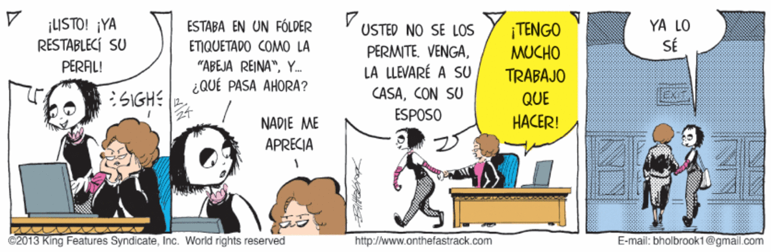 Pleased OCR: ¡USTO! ¡YA RESTABLECÍ SU ESTABA EN UN FÓLDER YA LO ¡TENGO MUCHO USTED NO SE LOS ETIQUETADO COMO LA PERMTE. VENGASÉ PERAL! "ABEJA REINA"Y. LA LLEVARÉ A SU TRABAJO ¿QUÉ PASA AHORA? CASACON SU ESPOSO :SIGHE QUE NADIE ME HACER! APRECIA ©2013 King Features SyndicateInc. World rights reserved http://www.onthefastrack.com E-mail: bholbrook1@gmail.com ¡USTO! ¡YA RESTABLECÍ SU ESTABA EN UN FÓLDER YA LO ¡TENGO MUCHO USTED NO SE LOS ETIQUETADO COMO LA PERMTE. VENGASÉ PERAL! "ABEJA REINA"Y. LA LLEVARÉ A SU TRABAJO ¿QUÉ PASA AHORA? CASACON SU ESPOSO :SIGHE QUE NADIE ME HACER! APRECIA ©2013 King Features SyndicateInc. World rights reserved http://www.onthefastrack.com E-mail: bholbrook1@gmail.com