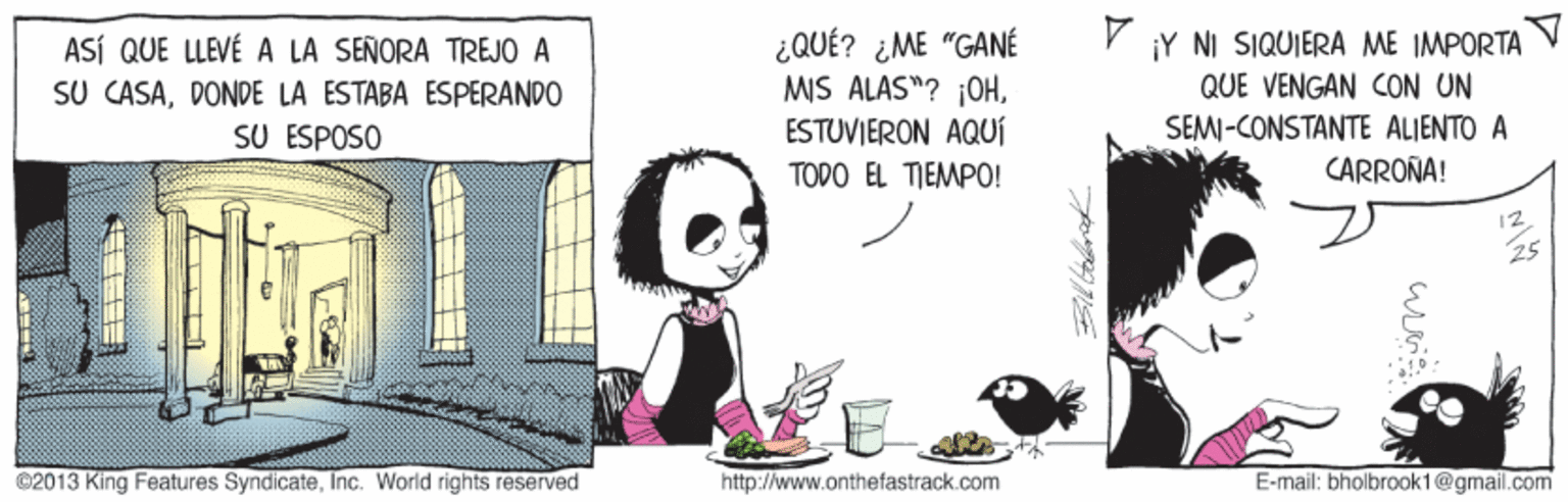 Photo caption OCR: ¿QUÉ? ¿ME "GANÉ MIS ALAS"? j0HESTUVIERON AQUÍ TODO EL TIEMPO! ¡Y NI SIQUIERA ME IMPORTA ASÍ QUE LLEVÉ A LA SEÑORA TREJO A SU CASADONDE LA ESTABA ESPERANDO SU ESPOSO QUE VENGAN CON UN SEMI-CONSTANTE ALIENTO A CARROÑA! 12 ©2013 King Features SyndicateInc. World rights reserved http://www.onthefastrack.com E-mail: bholbrook1@gmail.com ¿QUÉ? ¿ME "GANÉ MIS ALAS"? j0HESTUVIERON AQUÍ TODO EL TIEMPO! ¡Y NI SIQUIERA ME IMPORTA ASÍ QUE LLEVÉ A LA SEÑORA TREJO A SU CASADONDE LA ESTABA ESPERANDO SU ESPOSO QUE VENGAN CON UN SEMI-CONSTANTE ALIENTO A CARROÑA! 12 ©2013 King Features SyndicateInc. World rights reserved http://www.onthefastrack.com E-mail: bholbrook1@gmail.com