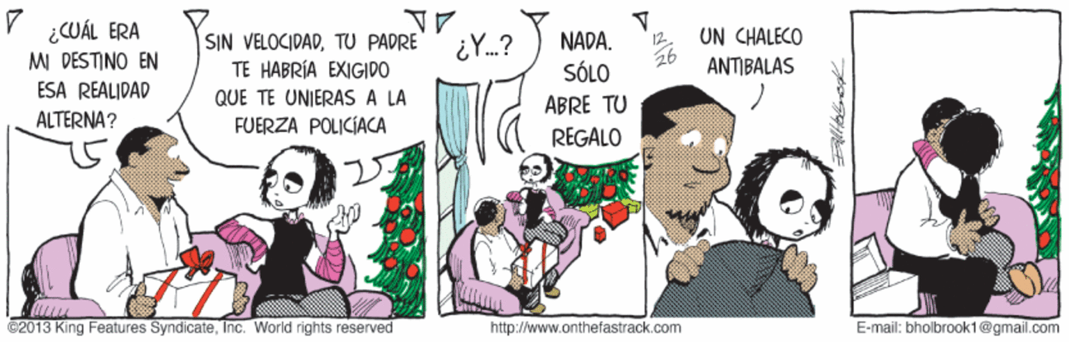 Adaptation OCR: V ¿CUÁL ERA MI DESTINO EN ESA REALIDAD UN CHALECO SIN VELOCIDADTU PADRE TE HABRÍA EXIGIDO NADA. SÓLO ANTIBALAS QUE TE UNIERAS A LA ABRE TU ALTERNA? FUERZA POLICIACA REGALO ©2013 King Features SyndicateInc. World rights reserved http://www.onthefastrack.com E-mail: bholbrook1@gmail.com V ¿CUÁL ERA MI DESTINO EN ESA REALIDAD UN CHALECO SIN VELOCIDADTU PADRE TE HABRÍA EXIGIDO NADA. SÓLO ANTIBALAS QUE TE UNIERAS A LA ABRE TU ALTERNA? FUERZA POLICIACA REGALO ©2013 King Features SyndicateInc. World rights reserved http://www.onthefastrack.com E-mail: bholbrook1@gmail.com
