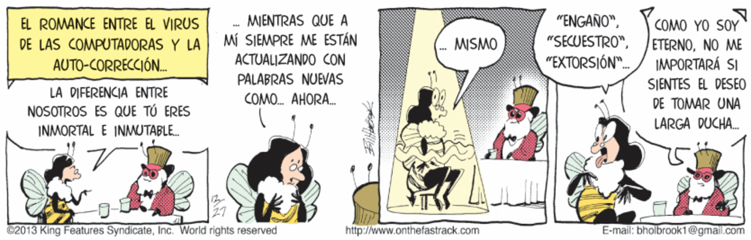 Fictional character OCR: EL ROMANCE ENTRE EL VIRUS MIENTRAS QUE A "ENGAÑO"COMO YO SOY MÍ SIEMPRE ME ESTÁN ACTUALIZANDO CON PALABRAS NUEVAS "SECUESTRO"NO ME IMPORTARÁ SI DE LAS COMPUTADORAS Y LA MISMO AUTO-CORRECCIÓN. "EXTORSIÓN". LA DIFERENCIA ENTRE NOSOTROS ES QUE TÚ ERES SIENTES EL DESEO DE TOMAR UNA LARGA DUCHA. COMO. AHORA. INMORTAL E INMUTABLE. 02013 King Features SyndicateInc. World rights reserved http://www.onthefastrack.com E-mail: bholbrook1@gmail.com EL ROMANCE ENTRE EL VIRUS MIENTRAS QUE A "ENGAÑO"COMO YO SOY MÍ SIEMPRE ME ESTÁN ACTUALIZANDO CON PALABRAS NUEVAS "SECUESTRO"NO ME IMPORTARÁ SI DE LAS COMPUTADORAS Y LA MISMO AUTO-CORRECCIÓN. "EXTORSIÓN". LA DIFERENCIA ENTRE NOSOTROS ES QUE TÚ ERES SIENTES EL DESEO DE TOMAR UNA LARGA DUCHA. COMO. AHORA. INMORTAL E INMUTABLE. 02013 King Features SyndicateInc. World rights reserved http://www.onthefastrack.com E-mail: bholbrook1@gmail.com
