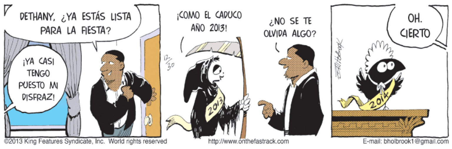Humour OCR: DETHANY¿YA ESTÁS LISTA ¡COMO EL CADUCO PARA LA FIESTA? ¿NO SE TE OLVIDA ALGO? AÑO 2013! OH. IERTO ¡YA CASI TENGO PUESTO MI DISFRAZ! 2014 @2013 King Features SyndicateInc. World rights reserved http://www.onthefastrack.com E-mail: bholbrook1@gmail.com DETHANY¿YA ESTÁS LISTA ¡COMO EL CADUCO PARA LA FIESTA? ¿NO SE TE OLVIDA ALGO? AÑO 2013! OH. IERTO ¡YA CASI TENGO PUESTO MI DISFRAZ! 2014 @2013 King Features SyndicateInc. World rights reserved http://www.onthefastrack.com E-mail: bholbrook1@gmail.com