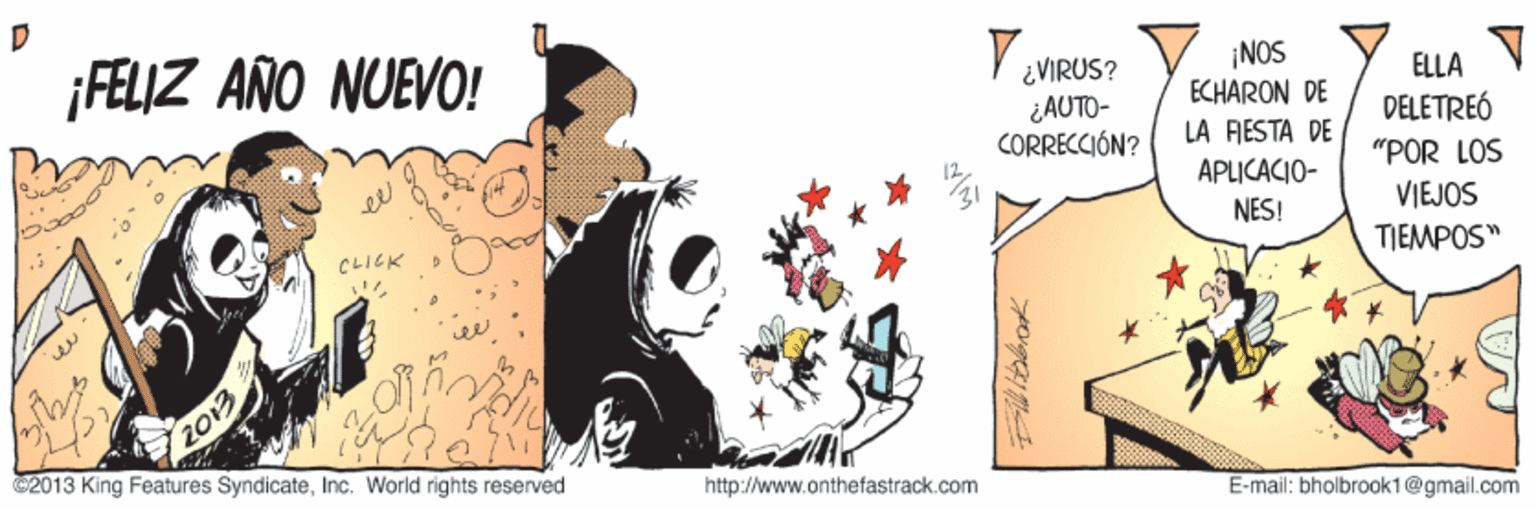 Animation OCR: ¡FELIZ AÑO NUEVO! V VIRUS? ¡NOS ECHARON DE ELLA ¿AUTO- CORRECCIÓN? DÉLETREÓ LA FESTA DE APLICACIO- "POR LOS VIEJOS TIEMPOS" NES! CLIEK 2013 C2013 King Features SyndicateInc. World rights reserved http://www.onthefastrack.com E-mail: bholbrook1@gmail.com ¡FELIZ AÑO NUEVO! V VIRUS? ¡NOS ECHARON DE ELLA ¿AUTO- CORRECCIÓN? DÉLETREÓ LA FESTA DE APLICACIO- "POR LOS VIEJOS TIEMPOS" NES! CLIEK 2013 C2013 King Features SyndicateInc. World rights reserved http://www.onthefastrack.com E-mail: bholbrook1@gmail.com
