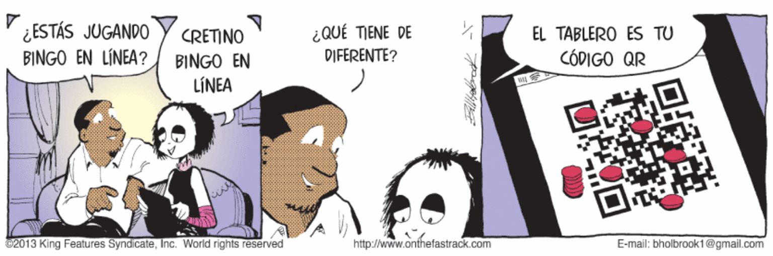 Happy OCR: ¿ESTÁS JUGANDO BINGO EN LÍNEA? ¿QUÉ TJENE DE DIFERENTE? EL TABLERO ES TU CÓDIGO QR CRETINO BINGO EN LÍNEA ©2013 King Features SyndicateInc. World rights reserved http://www.onthefastrack.com E-mail: bholbrook1@gmail.com ¿ESTÁS JUGANDO BINGO EN LÍNEA? ¿QUÉ TJENE DE DIFERENTE? EL TABLERO ES TU CÓDIGO QR CRETINO BINGO EN LÍNEA ©2013 King Features SyndicateInc. World rights reserved http://www.onthefastrack.com E-mail: bholbrook1@gmail.com