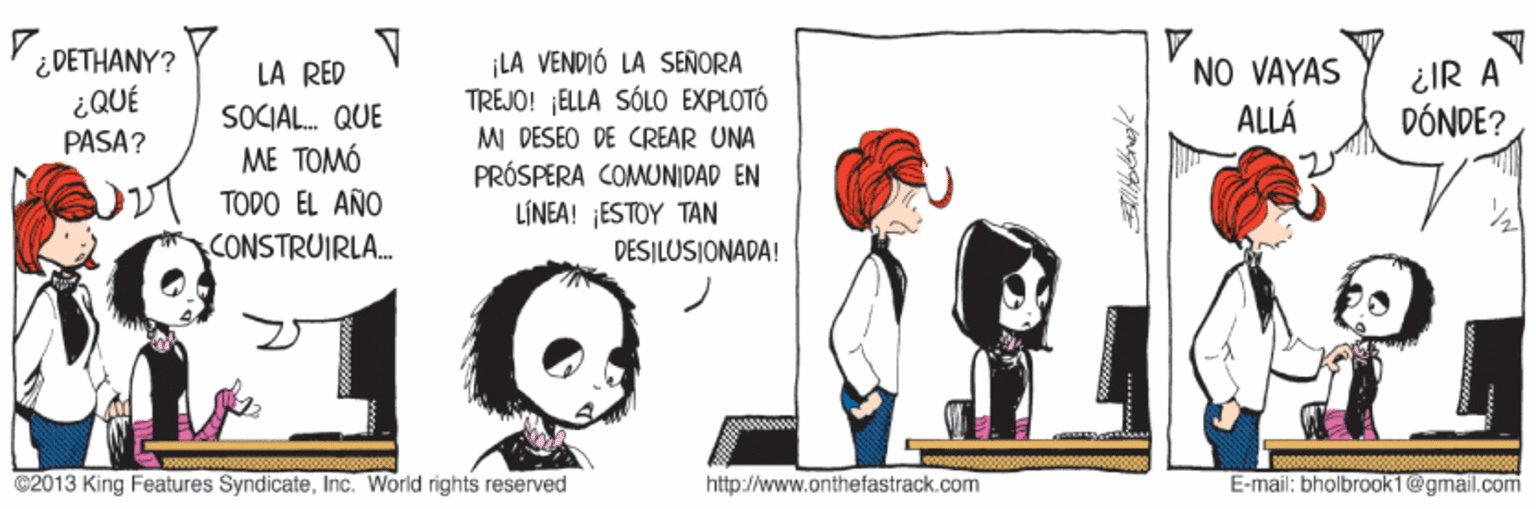 Sharing OCR: i DETHANY? ¿QUÉ PASA? ¡LA VENDIÓ LA SENORA TREJO! ELLA SÓLO EXPLOTÓ MI DESEO DE CREAR UNA PRÓSPERA COMUNIDAD EN tiNEA! EST?? ??? DESILUSIONADA! NO VAYAS ALLÁ LA RED ¿IR A SOCIAL. QUE DÓNDE? ME TOMÓ 00 TODO EL AÑO CONSTRUIRLA. 12 C2013 King Features SyndicateInc. World rights reserved http://www.onthefastrack.com E-mail: bholbrook1@gmail.comi i DETHANY? ¿QUÉ PASA? ¡LA VENDIÓ LA SENORA TREJO! ELLA SÓLO EXPLOTÓ MI DESEO DE CREAR UNA PRÓSPERA COMUNIDAD EN tiNEA! EST?? ??? DESILUSIONADA! NO VAYAS ALLÁ LA RED ¿IR A SOCIAL. QUE DÓNDE? ME TOMÓ 00 TODO EL AÑO CONSTRUIRLA. 12 C2013 King Features SyndicateInc. World rights reserved http://www.onthefastrack.com E-mail: bholbrook1@gmail.comi