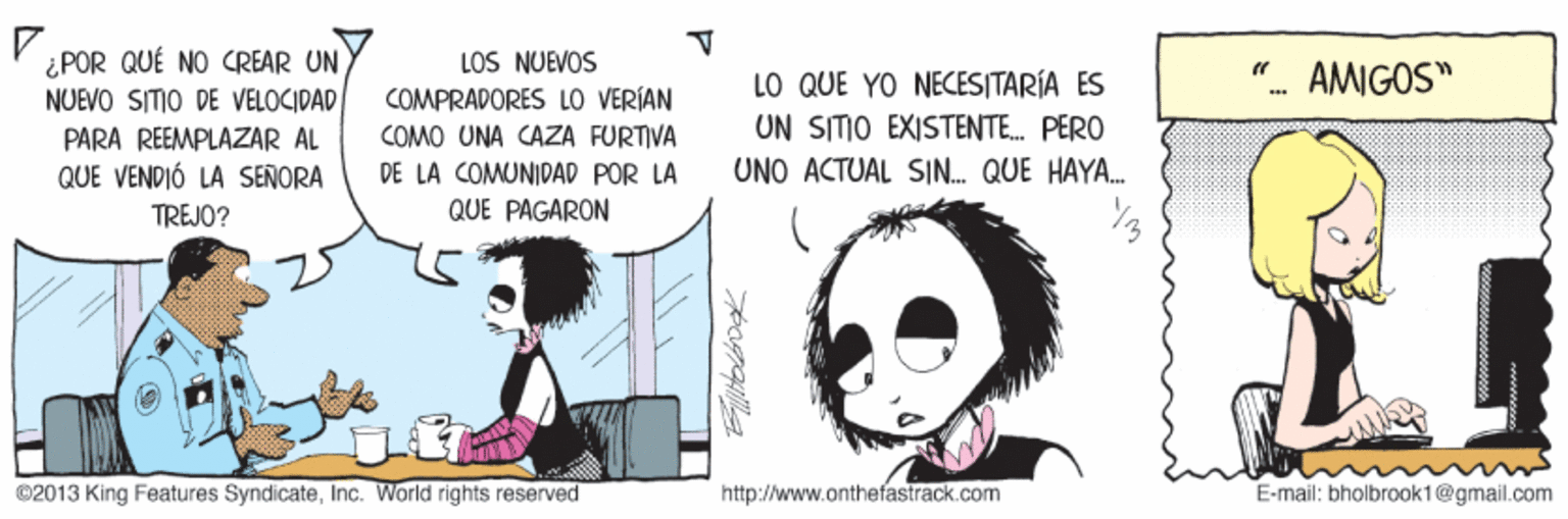 Organism OCR: P ¿POR QUÉ NO CREAR UN NUEVO SITIO DE VELOCIDAD LOS NUEVOS COMPRADORES LO VERÍAN LO QUE YO NECESITARÍA ES UN SITIO EXISTENTE. PERO "- AMIGOS" PARA REEMPLAZAR AL QUE VENDIÓ LA SENORA TREJO? COMO UNA CAZA FURTIVA DE LA COMUNIDAD POR LA UNO ACTUAL SIN. QUE HAYA. QUE PAGARON ©2013 King Features SyndicateInc. World rights reserved http://www.onthefastrack.com E-mail: bholbrook1@gmail.com P ¿POR QUÉ NO CREAR UN NUEVO SITIO DE VELOCIDAD LOS NUEVOS COMPRADORES LO VERÍAN LO QUE YO NECESITARÍA ES UN SITIO EXISTENTE. PERO "- AMIGOS" PARA REEMPLAZAR AL QUE VENDIÓ LA SENORA TREJO? COMO UNA CAZA FURTIVA DE LA COMUNIDAD POR LA UNO ACTUAL SIN. QUE HAYA. QUE PAGARON ©2013 King Features SyndicateInc. World rights reserved http://www.onthefastrack.com E-mail: bholbrook1@gmail.com