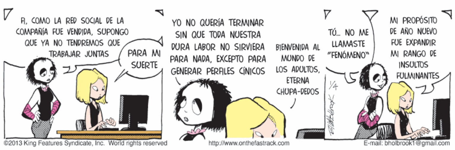 Happy OCR: MI PROPÓSITO ACOMO LA RED SOCIAL DE LA COMPAÑÍA FUE VENDIDASUPONGO QUE YA NO TENDREMOS QUE YO NO QUERÍA TERMINAR TÓ. NO ME DE AÑO NUEVO SIN QUE TODA NUESTRA DURA LABOR NO SIRVIERA BIENVENIDA AL LLAMASTE FUE EXPANDIR PARA MI SUERTE MI RANGO DE INSULTOS TRABAJAR JUNTAS "FENÓMENO" PARA NADAEXCEPTO PARA MUNDO DE GENERAR PERALES CINICOS LOS ADULTOSFULMINANTES ETERNA CHUPA-DEDOS ©2013 King Features SyndicateInc. World rights reserved http://www.onthefastrack.com E-mail: bholbrook1@gmail.com MI PROPÓSITO ACOMO LA RED SOCIAL DE LA COMPAÑÍA FUE VENDIDASUPONGO QUE YA NO TENDREMOS QUE YO NO QUERÍA TERMINAR TÓ. NO ME DE AÑO NUEVO SIN QUE TODA NUESTRA DURA LABOR NO SIRVIERA BIENVENIDA AL LLAMASTE FUE EXPANDIR PARA MI SUERTE MI RANGO DE INSULTOS TRABAJAR JUNTAS "FENÓMENO" PARA NADAEXCEPTO PARA MUNDO DE GENERAR PERALES CINICOS LOS ADULTOSFULMINANTES ETERNA CHUPA-DEDOS ©2013 King Features SyndicateInc. World rights reserved http://www.onthefastrack.com E-mail: bholbrook1@gmail.com