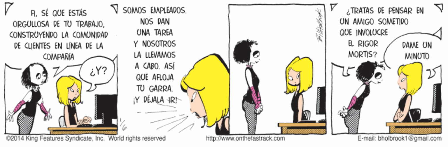 Art OCR: SOMOS EMPLEADOS. NOS DAN UNA ?ARE? Y NOSOTROS ¿TRATAS DE PENSAR EN Y UN AMIGO SOMETIDO QUE INVOLUCRE EL RIGOR ASÉ QUE ESTÁS ORGULLOSA DE TU TRABAJOCONSTRUYENDO LA COMUNIDAD DE CLIENTES EN LÍNEA DE LA COMPAÑIA DAME UN LA LLEVAMOS MORTIS? MINUTO A CABO. ASÍ iY? QUE AFLOJA TU GARRA. Y DÉJALA IRI ©2014 King Features SyndicateInc. Warld rights reserved http://www.onthefastrack.com E-mail: bholbrook1@gmail.com SOMOS EMPLEADOS. NOS DAN UNA ?ARE? Y NOSOTROS ¿TRATAS DE PENSAR EN Y UN AMIGO SOMETIDO QUE INVOLUCRE EL RIGOR ASÉ QUE ESTÁS ORGULLOSA DE TU TRABAJOCONSTRUYENDO LA COMUNIDAD DE CLIENTES EN LÍNEA DE LA COMPAÑIA DAME UN LA LLEVAMOS MORTIS? MINUTO A CABO. ASÍ iY? QUE AFLOJA TU GARRA. Y DÉJALA IRI ©2014 King Features SyndicateInc. Warld rights reserved http://www.onthefastrack.com E-mail: bholbrook1@gmail.com