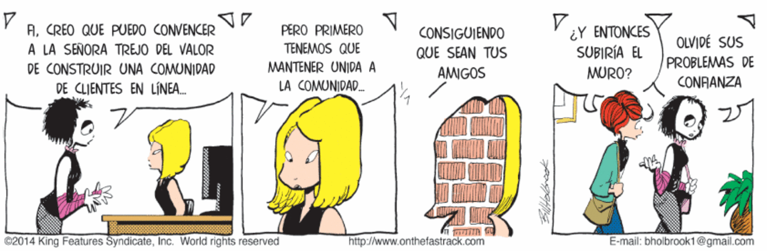 Diagram OCR: V. ACREO QUE PUEDO CONVENCER A LA SEÑORA TREJO DEL VALOR PERO PRIMERO TENEMOS QUE 4? ????KES SUBIRÍA EL MURO? CONSIGUIENDO OLVIDÉ SUS PROBLEMAS DE QUE SEAN TUS MANTENER UNI|DA A LA COMUNIDAD. DE CONSTRUIR UNA COMUNIDAD AMIGOS CONAANZA DE CLIENTES EN LINEA. ©2014 King Features SyndicateInc. World rights reserved http://www.onthefastrack.com E-mail: bholbrook1@gmail.com V. ACREO QUE PUEDO CONVENCER A LA SEÑORA TREJO DEL VALOR PERO PRIMERO TENEMOS QUE 4? ????KES SUBIRÍA EL MURO? CONSIGUIENDO OLVIDÉ SUS PROBLEMAS DE QUE SEAN TUS MANTENER UNI|DA A LA COMUNIDAD. DE CONSTRUIR UNA COMUNIDAD AMIGOS CONAANZA DE CLIENTES EN LINEA. ©2014 King Features SyndicateInc. World rights reserved http://www.onthefastrack.com E-mail: bholbrook1@gmail.com