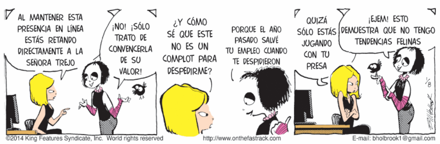 Gesture OCR: AL MANTENER ESTA ¿Y CÓMO SÉ QUE ESTE NO ES UN ¡EJEM! ESTO SÓLO ESTÁS DEMUESTRA QUE NO TENGO TENDENCIAS FELINAS QUIZÁ PRESENCIA EN LÍNEA ESTÁS RETANDO NO! SÓLO TRATO DE PORQUE EL AÑO PASADO SALVÉ CONVENCERLA DE SU JUGANDO CON TU DIRECTAMENTE A LA TU EMPLEO CUANDO TE DESPIDIERON COMPLOT PARA SEÑORA TREJO PRESA VALOR! DESPEDIRME? C2014 King Features SyndicateInc. World rights reserved http://www.onthefastrack.com E-mail: bholbrook1@gmail.com AL MANTENER ESTA ¿Y CÓMO SÉ QUE ESTE NO ES UN ¡EJEM! ESTO SÓLO ESTÁS DEMUESTRA QUE NO TENGO TENDENCIAS FELINAS QUIZÁ PRESENCIA EN LÍNEA ESTÁS RETANDO NO! SÓLO TRATO DE PORQUE EL AÑO PASADO SALVÉ CONVENCERLA DE SU JUGANDO CON TU DIRECTAMENTE A LA TU EMPLEO CUANDO TE DESPIDIERON COMPLOT PARA SEÑORA TREJO PRESA VALOR! DESPEDIRME? C2014 King Features SyndicateInc. World rights reserved http://www.onthefastrack.com E-mail: bholbrook1@gmail.com