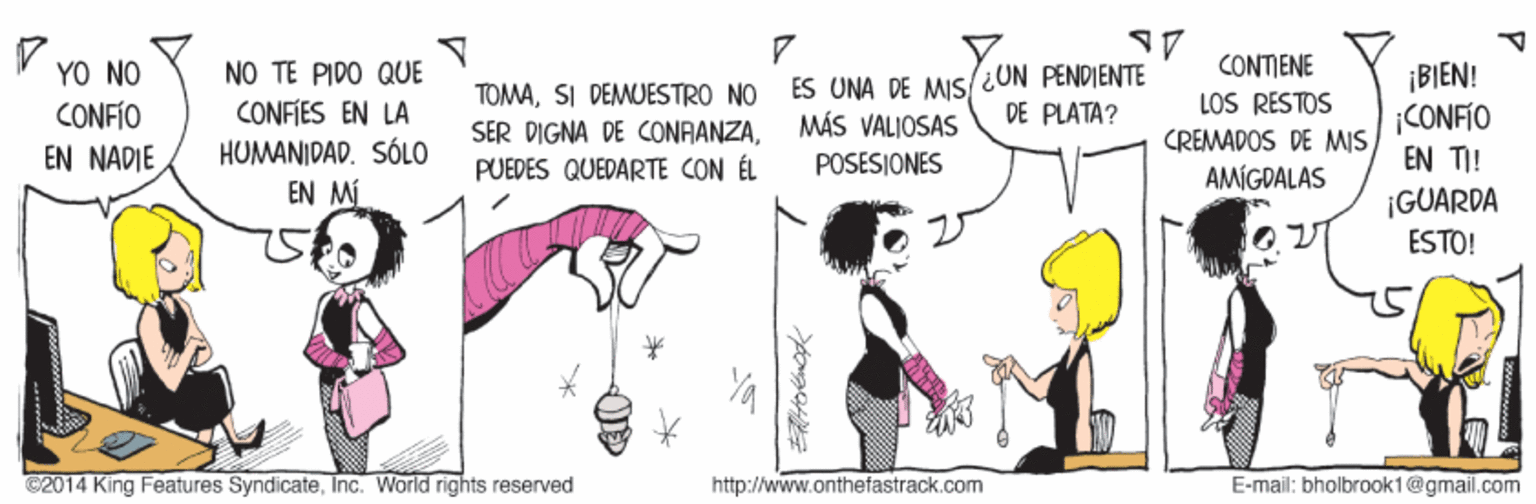 Sharing OCR: NO TE PIDO QUE CONFIES EN LA HUMANIDAD. SÓLO EN MI CONTIENE LOS RESTOS CREMADOS DE MIS YO NO TOMASI DEMUESTRO NO SER DIGNA DE CONAANZAPUEDES QUEDARTE CON ÉL ES UNA DE MIs/¿ON PENDIENTE MÁS VALJOSAS POSESIONES ¡BIEN! |CONFIO EN TI! ¡GUARDA ESTO! CONFÍO DE PLATA? EN NADIE AMÍGDALAS C2014 King Features SyndicateInc. World rights reserved http://www.onthefastrack.com E-mail: bholbrook1@gmail.com NO TE PIDO QUE CONFIES EN LA HUMANIDAD. SÓLO EN MI CONTIENE LOS RESTOS CREMADOS DE MIS YO NO TOMASI DEMUESTRO NO SER DIGNA DE CONAANZAPUEDES QUEDARTE CON ÉL ES UNA DE MIs/¿ON PENDIENTE MÁS VALJOSAS POSESIONES ¡BIEN! |CONFIO EN TI! ¡GUARDA ESTO! CONFÍO DE PLATA? EN NADIE AMÍGDALAS C2014 King Features SyndicateInc. World rights reserved http://www.onthefastrack.com E-mail: bholbrook1@gmail.com