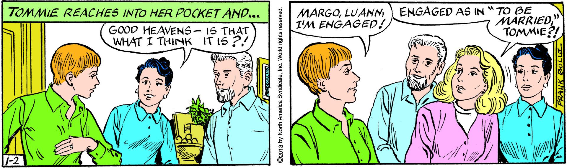 Jaw OCR: ENGAGED AS IN "TO BE MARRIED" TOMMIE?! TOMMIE REACHES INTO HER POCKET AND... MARGOI'M ENGAGED! GOOD HEAVENS- IS THAT WHAT I THINK IT IS ?! |-2 ©2013 by North America SvndicateInc. World rights reserved. FRANK DOLUE ENGAGED AS IN "TO BE MARRIED" TOMMIE?! TOMMIE REACHES INTO HER POCKET AND... MARGOI'M ENGAGED! GOOD HEAVENS- IS THAT WHAT I THINK IT IS ?! |-2 ©2013 by North America SvndicateInc. World rights reserved. FRANK DOLUE