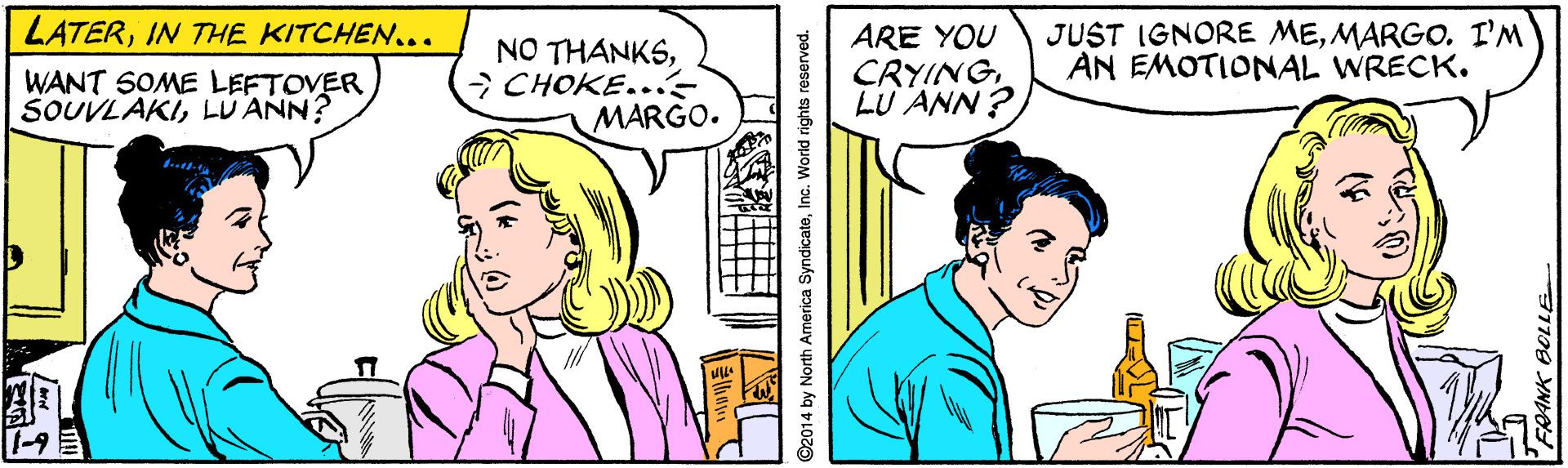 Art OCR: LATERIN THE KITCHEN... NO THANKSCHOKE.. MARGO. ARE YOU CRYINGLU ANN ? JUST IGNORE MEMARGO. I'M AN EMOTIONAL WRECK. WANT SOME LEFTOVER SOUVLAKILUANN? ? ©2014 by N th America SyndicateInc. World rights reserved. LATERIN THE KITCHEN... NO THANKSCHOKE.. MARGO. ARE YOU CRYINGLU ANN ? JUST IGNORE MEMARGO. I'M AN EMOTIONAL WRECK. WANT SOME LEFTOVER SOUVLAKILUANN? ? ©2014 by N th America SyndicateInc. World rights reserved.