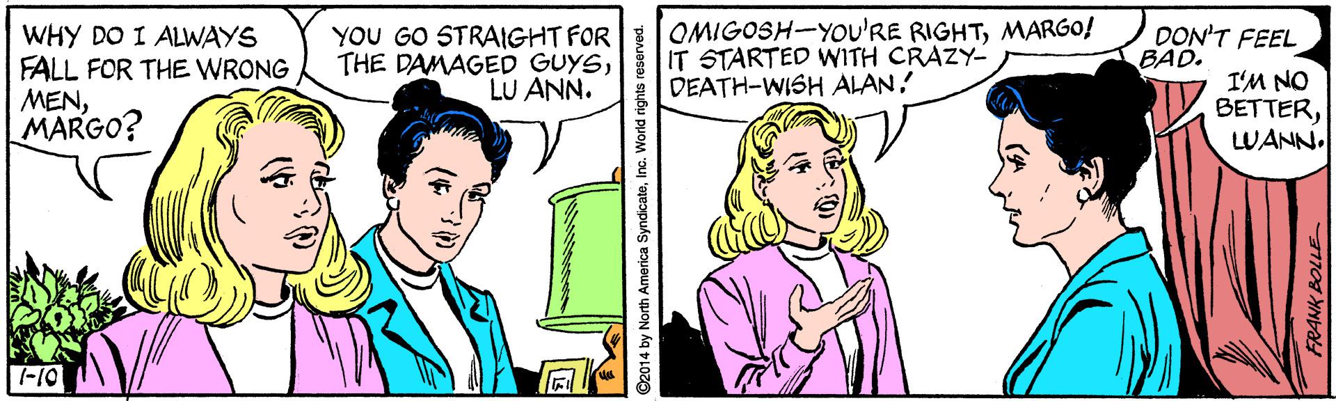 Product OCR: YOU GO STRAIGHT FOR OMIGOSH-YOu'RE RIGHTMARGO! THE DAMAGED GUYSDON'T FEEL BAD. WHY DO I ALWAYS FALL FOR THE WRONG MENMARGO? IT STARTED WITH CRAZY- DEATH-WISH ALAN! I'M NO BETTERLWANN. LU ANN. -10 ©2014 by North America SyndicateInc. World rights reserved. YOU GO STRAIGHT FOR OMIGOSH-YOu'RE RIGHTMARGO! THE DAMAGED GUYSDON'T FEEL BAD. WHY DO I ALWAYS FALL FOR THE WRONG MENMARGO? IT STARTED WITH CRAZY- DEATH-WISH ALAN! I'M NO BETTERLWANN. LU ANN. -10 ©2014 by North America SyndicateInc. World rights reserved.