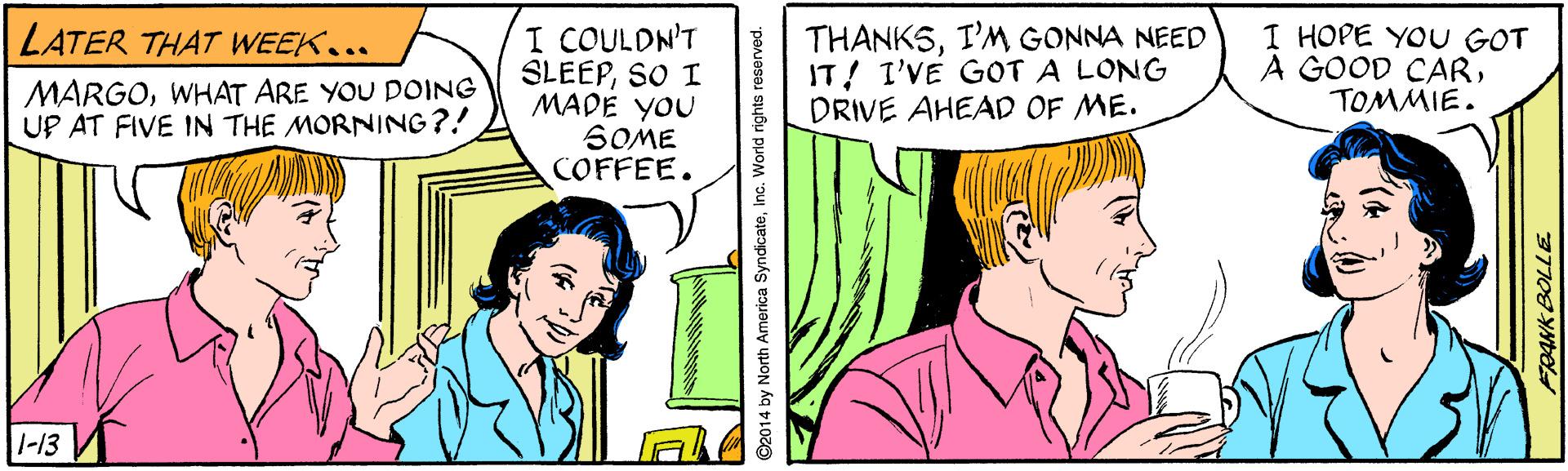 Font OCR: I COULDN'T SLEEPSO I MADE YOU SOME COFFEE. THANKSI'M GONNA NEED IT! I'VE GOT A LONG DRIVE AHEAD OF ME. I HOPE YOU GOT A GOOD CARTOM?IE. LATER THAT WEEK.. MARGOWHAT ARE YOU DOING UP AT FIVE IN THE MORNING?! 1-13 O2014 by North America SyndicateInc. World rights reserved. FRANK BOLLE I COULDN'T SLEEPSO I MADE YOU SOME COFFEE. THANKSI'M GONNA NEED IT! I'VE GOT A LONG DRIVE AHEAD OF ME. I HOPE YOU GOT A GOOD CARTOM ? IE . LATER THAT WEEK.. MARGOWHAT ARE YOU DOING UP AT FIVE IN THE MORNING?! 1-13 O2014 by North America SyndicateInc. World rights reserved. FRANK BOLLE