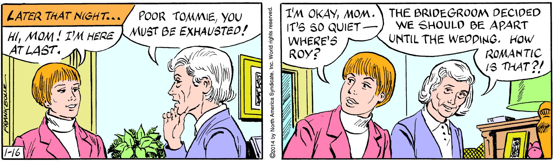 Happy OCR: I'M OKAYMOM. IT'S 50 QUIET - WHERE'S ROY? THE BRIDEGROOM DECIDED WE SHOULD BE APART UNTIL THE WEDDINGHOW ROMANTIC 1S THAT?! LATER THAT NIGHT... POOR TOMMIEYOU MUST BE EXHAUSTED! HIMOM! I'M HERE AT LAST. -16 92014 by North America SyndicateInc. World rights reserved. I'M OKAYMOM. IT'S 50 QUIET - WHERE'S ROY? THE BRIDEGROOM DECIDED WE SHOULD BE APART UNTIL THE WEDDINGHOW ROMANTIC 1S THAT?! LATER THAT NIGHT... POOR TOMMIEYOU MUST BE EXHAUSTED! HIMOM! I'M HERE AT LAST. -16 92014 by North America SyndicateInc. World rights reserved.