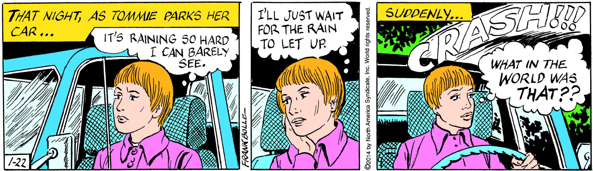 Font OCR: SUDDENLY... THAT NIGHTAS TOMMIE PARKS HER CAR ... I'LL JUST WAIT FOR THE RAIN TO LET UP IT'S RAINING sO HARD I CAN BARELY SEE. GRASH WHAT IN THE WORLD WAS THAT?? |1-22 FRANK BOLLE- ©2014 by North America SyndicateInc. World rights reserved. SUDDENLY... THAT NIGHTAS TOMMIE PARKS HER CAR ... I'LL JUST WAIT FOR THE RAIN TO LET UP IT'S RAINING sO HARD I CAN BARELY SEE. GRASH WHAT IN THE WORLD WAS THAT?? |1-22 FRANK BOLLE- ©2014 by North America SyndicateInc. World rights reserved.