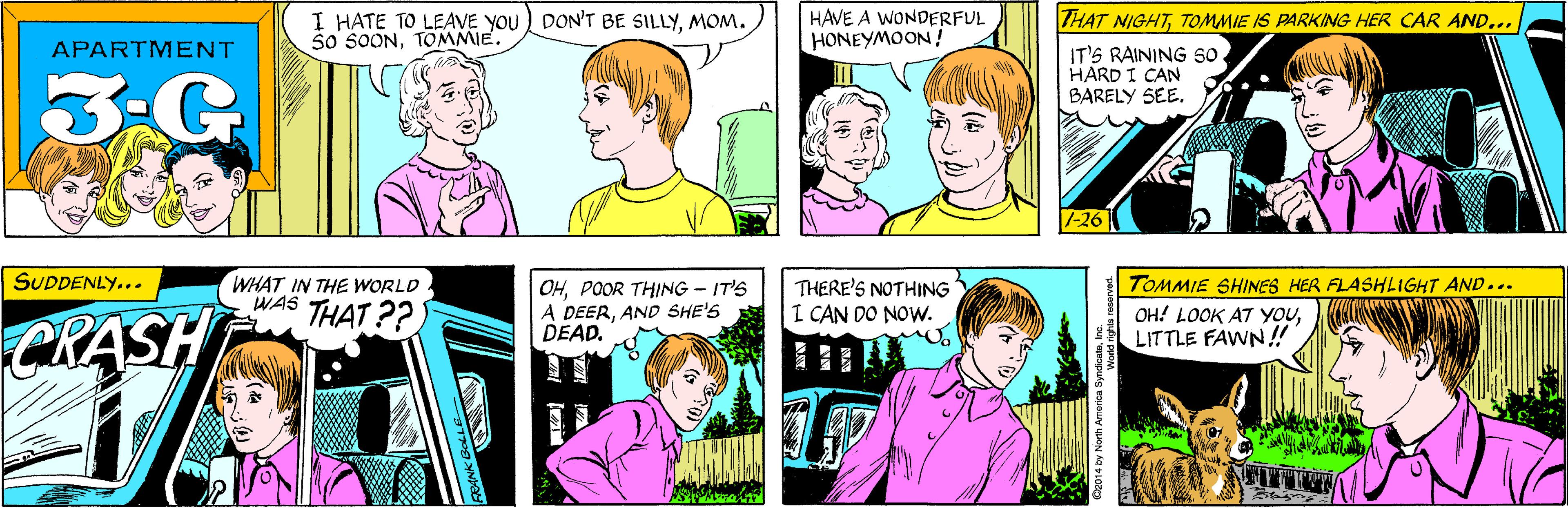 Comic book OCR: I HATE TO LEAVE YOU) DON'T BE SILLYMOM. S0 SOONTOMMIE. HAVE A WONDERFUL HONEYMOON ! APARTMENT 3-G THAT NIGHTTOMMIE IS PARKING HER CAR AND... SUDDENLY... WHAT IN THE WORLD WAS THAT ??) IT'S RAINING so HARD I CAN BARELY SEECRASH 1-26|| TOMMIE SHINES HER FLASHLIGHT AND... OHPOOR THING-IT'S A DEERAND SHE'S DEAD. THERE'S NOTHING I CAN DO NOW. OH! LOOK AT YOULITTLE FAWN!! 2014 by North America SyndicateIn I HATE TO LEAVE YOU) DON'T BE SILLYMOM. S0 SOONTOMMIE. HAVE A WONDERFUL HONEYMOON ! APARTMENT 3-G THAT NIGHTTOMMIE IS PARKING HER CAR AND... SUDDENLY... WHAT IN THE WORLD WAS THAT ??) IT'S RAINING so HARD I CAN BARELY SEECRASH 1-26|| TOMMIE SHINES HER FLASHLIGHT AND... OHPOOR THING-IT'S A DEERAND SHE'S DEAD. THERE'S NOTHING I CAN DO NOW. OH! LOOK AT YOULITTLE FAWN!! 2014 by North America Syndicate
