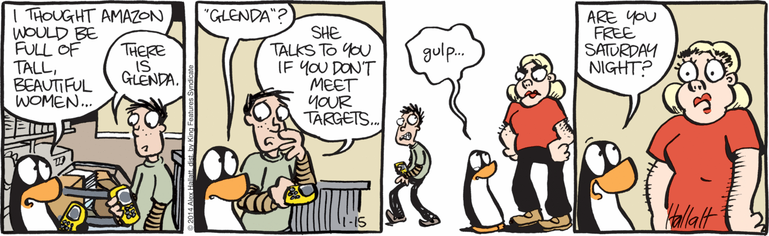 Illustration OCR: I THOUGHT AMAZON WOULD BE FULL OF TALLBEAUTIFUL WOMEN.. "GLENDA"? ARE YOU FREE SATURDAY NIGHT? SHE TALKS TO YO IF YOU DON'T MEET YOUR TARGETS. THERE IS GLENDA. gulp. Yallalt 2014 Alox Hallatt. dist. by King Features Syndic I THOUGHT AMAZON WOULD BE FULL OF TALLBEAUTIFUL WOMEN.. "GLENDA"? ARE YOU FREE SATURDAY NIGHT? SHE TALKS TO YO IF YOU DON'T MEET YOUR TARGETS. THERE IS GLENDA. gulp. Yallalt 2014 Alox Hallatt. dist. by King Features Syndic