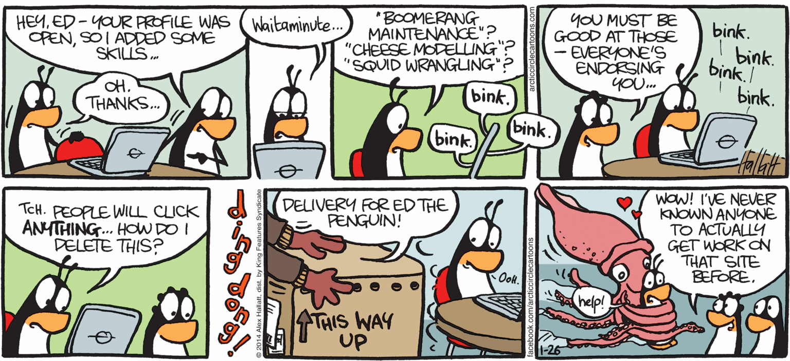 Comic book OCR: "BOOMERANG MAINTENANCE"? "CHEESE MODELLING"? "SQUID WRANGLING"? Waitaminute.. HEYED - YOUR PROFILE WAS OPENSOI ADDED SOME SKILLS. yOU MUST BE GOOD AT THOSE - EVERYONE'S ENDORSING YOU. ink ARCTIC CIRCLE bink. Ed the Penguin Geek bink. bink. OH. THANKS. bink. bink. (bink. (bink. Make this belfer Edit = v O Skills WOW! I'VE NEVER KNOWN ANYONE TO ACTUALLY GET WORK dN THAT SITE BEFORE. DELIVERY FOR EDTHE PENGUIN! O Boomerang Maintenance TCH. PEOPLE WILL CICK ANYTHING.. HOW DO I DELETE THIS? Cheese Modeling O Squid Wrangling a Magarres aGruphe Deg Phanoenop slogping THIS WAY up Created by Alex Hallatt ? "BOOMERANG MAINTENANCE"? "CHEESE MODELLING"? "SQUID WRANGLING"? Waitaminute.. HEYED - YOUR PROFILE WAS OPENSOI ADDED SOME SKILLS. yOU MUST BE GOOD AT THOSE - EVERYONE'S ENDORSING YOU. ink ARCTIC CIRCLE bink. Ed the Penguin Geek bink. bink. OH. THANKS. bink. bink. (bink. (bink. Make this belfer Edit = v O Skills WOW! I'VE NEVER KNOWN ANYONE TO ACTUALLY GET WORK dN THAT SITE BEFORE. DELIVERY FOR EDTHE PENGUIN! O Boomerang Maintenance TCH. PEOPLE WILL CICK ANYTHING.. HOW DO I DELETE THIS? Cheese Modeling O Squid Wrangling a Magarres aGruphe Deg Phanoenop slogping THIS WAY up Created by Alex Hallatt ?