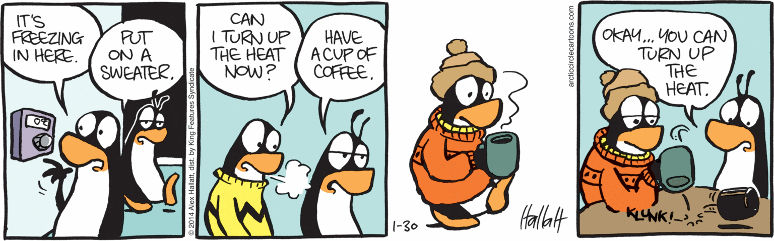 Cartoon OCR: IT'S FREEZING IN HERE. PUT ON A SWEATERCAN I TURN UP THE HEAT NOW? HAVE A CUP OF COFFEE. OKAU.. YOU CAN TURN UP THE HEAT. KLUNK!- 1-30 2014 Alex Hallattdist. by King Features Synd arcticcirclecartoons.com IT'S FREEZING IN HERE. PUT ON A SWEATERCAN I TURN UP THE HEAT NOW? HAVE A CUP OF COFFEE. OKAU.. YOU CAN TURN UP THE HEAT. KLUNK!- 1-30 2014 Alex Hallattdist. by King Features Synd arcticcirclecartoons.com