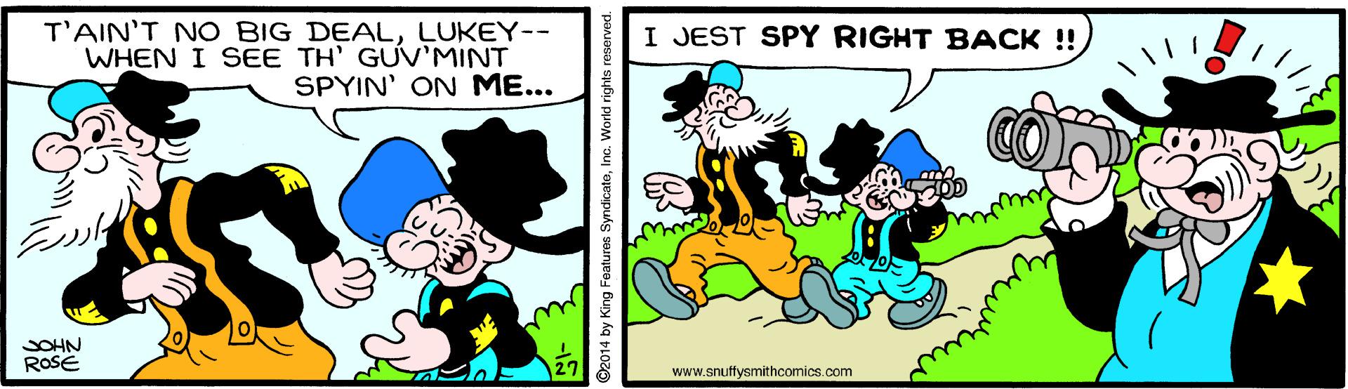 Art OCR: T'AIN'T NO BIG DEALLUKEY-- WHEN I SEE TH' GUV'MINT SPYIN' ON ME... I JEST SPY RIGHT BACK !! SOHN ROSE www.snuffysmithcomics.com ©2014 by King Features SyndicateInc. World rights reserved. T'AIN'T NO BIG DEALLUKEY-- WHEN I SEE TH' GUV'MINT SPYIN' ON ME... I JEST SPY RIGHT BACK !! SOHN ROSE www.snuffysmithcomics.com ©2014 by King Features SyndicateInc. World rights reserved.