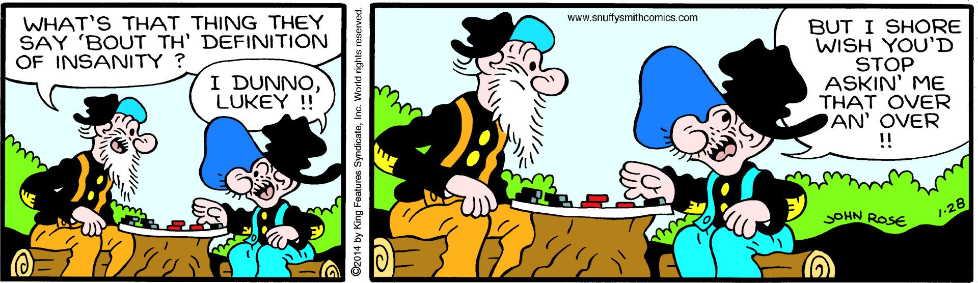 Art OCR: WHAT'S THAT THING THEY SAY 'BOUT TH' DEFINITION OF INSANITY? www.snuffysmithcomics.com BUT I SHORE WISH YOU'D STOP ASKIN' ME THAT OVER AN' OVER I DUNNOLUKEY !! !! SOHN ROSE 1-28 ©2014 by King Foatures SyndicateInc. World rights reserved. ??? WHAT'S THAT THING THEY SAY 'BOUT TH' DEFINITION OF INSANITY? www.snuffysmithcomics.com BUT I SHORE WISH YOU'D STOP ASKIN' ME THAT OVER AN' OVER I DUNNOLUKEY !! !! SOHN ROSE 1-28 ©2014 by King Foatures SyndicateInc. World rights reserved. ? ??