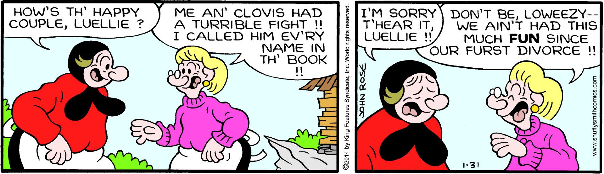 Line OCR: HOW'S TH' HAPPY COUPLELUELLIE ? ME AN' CLOVIS HAD A TURRIBLE FIGHT !! I CALLED HIM EV'RY NAME IN TH' BOOK !! I'M SORRY DON'T BELOWEEZY-- WE AIN'T HAD THIS MUCH FUN SINCE OUR FURST DIVORCE !! T'HEAR ITLUELLIE ! 1-31 ©2014 by King Featuros SyndicatelInc. World rights reserved. 2sod NHO HOW'S TH' HAPPY COUPLELUELLIE ? ME AN' CLOVIS HAD A TURRIBLE FIGHT !! I CALLED HIM EV'RY NAME IN TH' BOOK !! I'M SORRY DON'T BELOWEEZY-- WE AIN'T HAD THIS MUCH FUN SINCE OUR FURST DIVORCE !! T'HEAR ITLUELLIE ! 1-31 ©2014 by King Featuros SyndicatelInc. World rights reserved. 2sod NHO